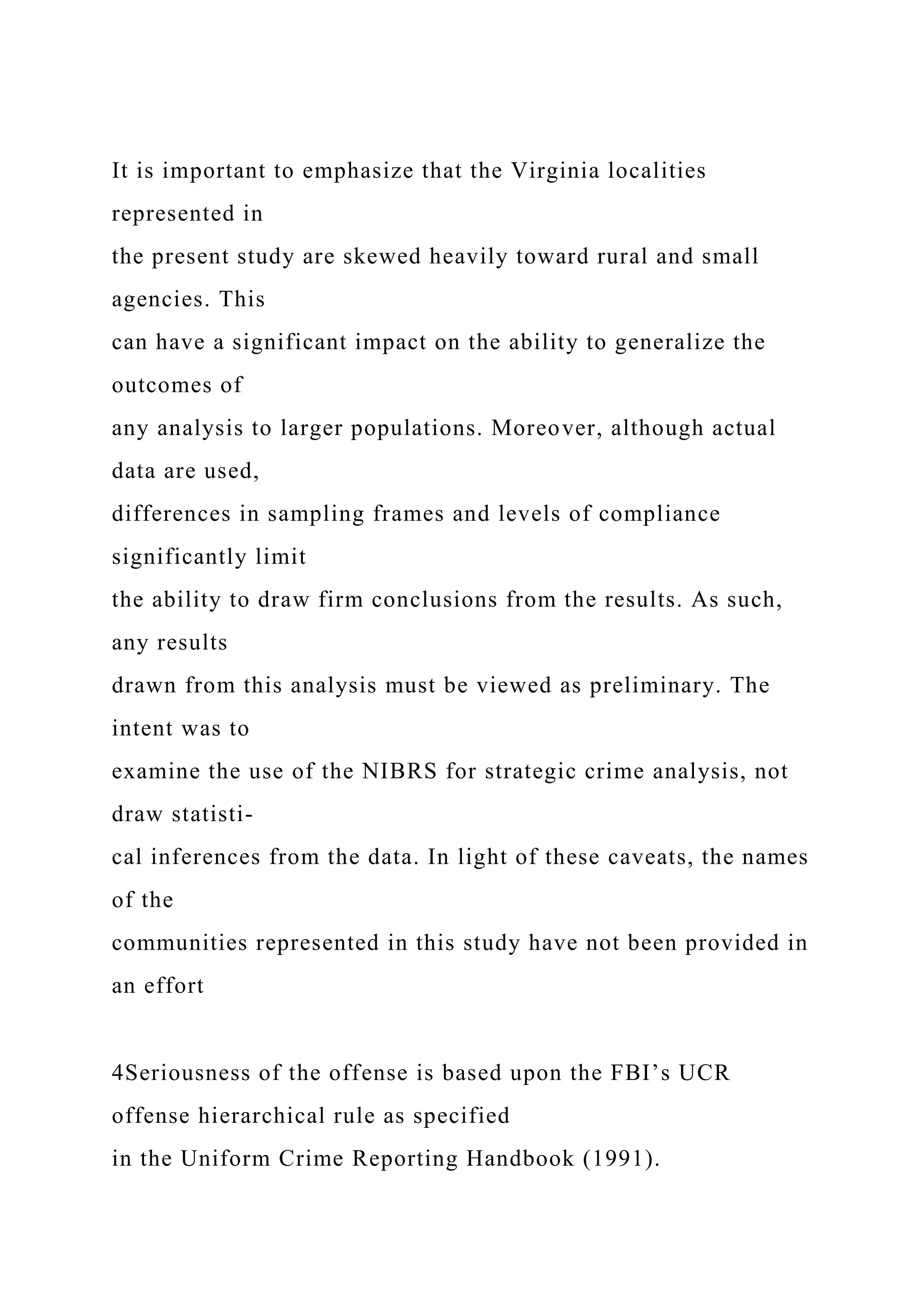 It is important to emphasize that the Virginia localities
represented in
the present study are skewed heavily toward rural and small
agencies. This
can have a significant impact on the ability to generalize the
outcomes of
any analysis to larger populations. Moreover, although actual
data are used,
differences in sampling frames and levels of compliance
significantly limit
the ability to draw firm conclusions from the results. As such,
any results
drawn from this analysis must be viewed as preliminary. The
intent was to
examine the use of the NIBRS for strategic crime analysis, not
draw statisti-
cal inferences from the data. In light of these caveats, the names
of the
communities represented in this study have not been provided in
an effort
4Seriousness of the offense is based upon the FBI’s UCR
offense hierarchical rule as specified
in the Uniform Crime Reporting Handbook (1991).
 