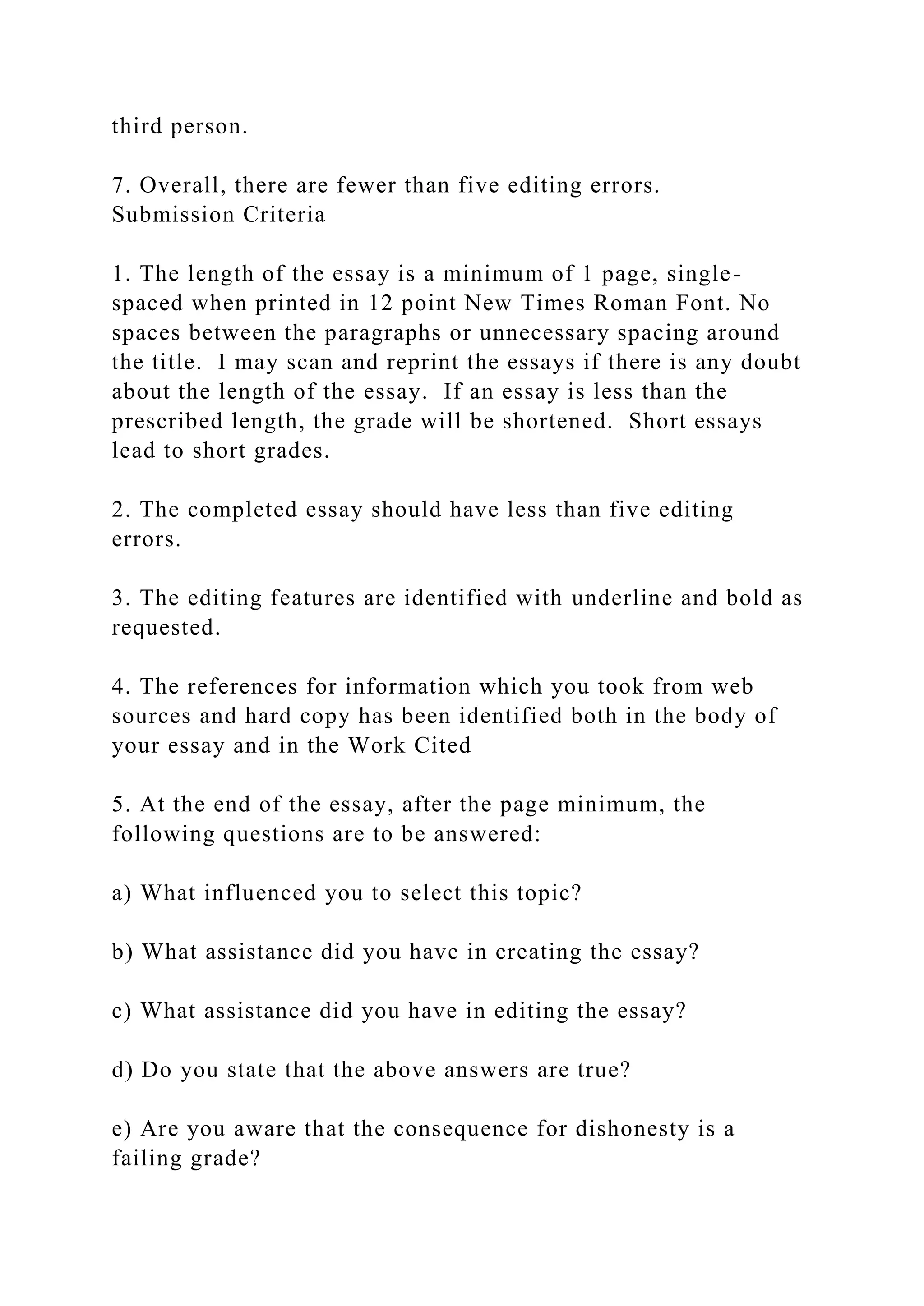 third person.
7. Overall, there are fewer than five editing errors.
Submission Criteria
1. The length of the essay is a minimum of 1 page, single-
spaced when printed in 12 point New Times Roman Font. No
spaces between the paragraphs or unnecessary spacing around
the title. I may scan and reprint the essays if there is any doubt
about the length of the essay. If an essay is less than the
prescribed length, the grade will be shortened. Short essays
lead to short grades.
2. The completed essay should have less than five editing
errors.
3. The editing features are identified with underline and bold as
requested.
4. The references for information which you took from web
sources and hard copy has been identified both in the body of
your essay and in the Work Cited
5. At the end of the essay, after the page minimum, the
following questions are to be answered:
a) What influenced you to select this topic?
b) What assistance did you have in creating the essay?
c) What assistance did you have in editing the essay?
d) Do you state that the above answers are true?
e) Are you aware that the consequence for dishonesty is a
failing grade?
 