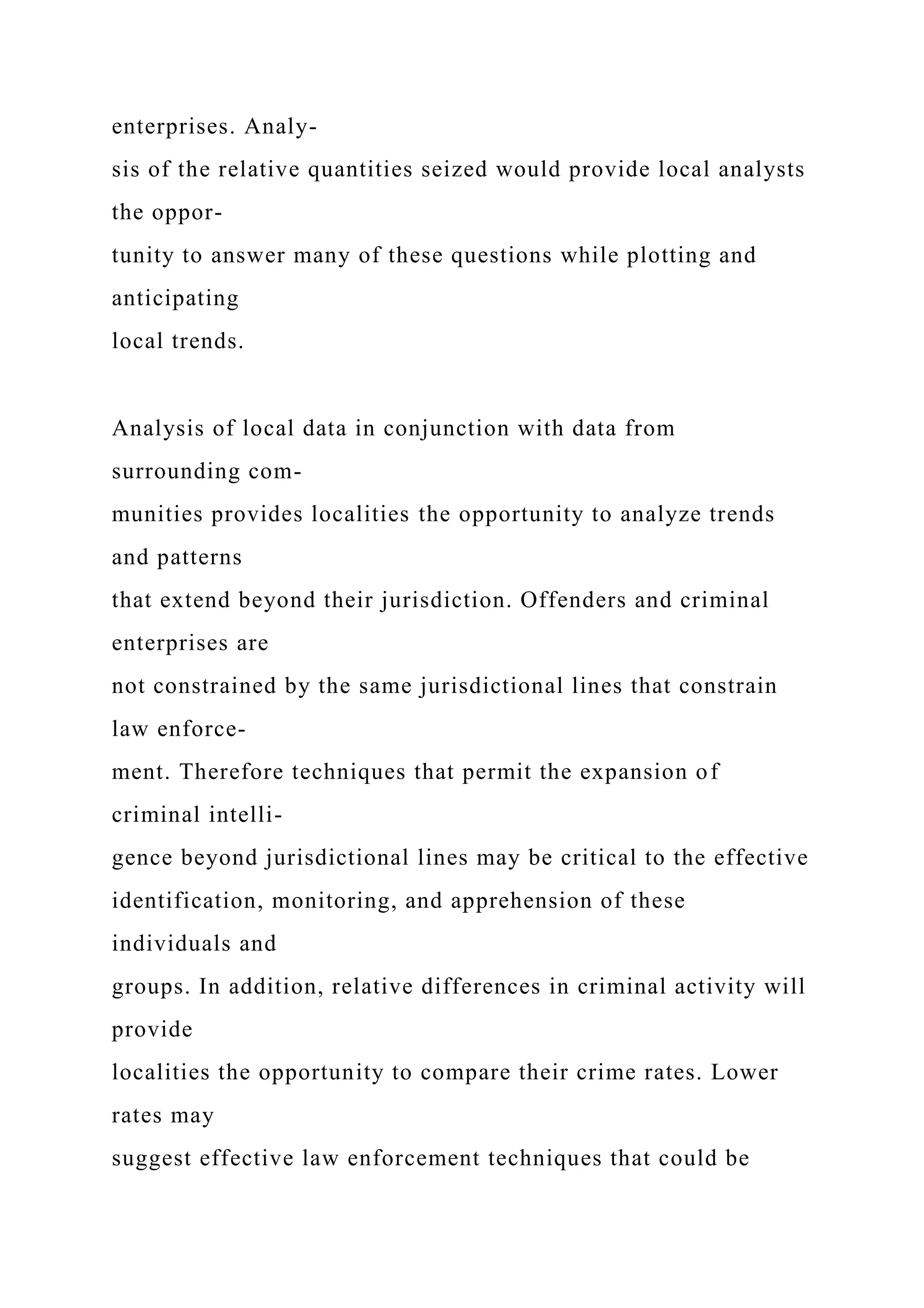 enterprises. Analy-
sis of the relative quantities seized would provide local analysts
the oppor-
tunity to answer many of these questions while plotting and
anticipating
local trends.
Analysis of local data in conjunction with data from
surrounding com-
munities provides localities the opportunity to analyze trends
and patterns
that extend beyond their jurisdiction. Offenders and criminal
enterprises are
not constrained by the same jurisdictional lines that constrain
law enforce-
ment. Therefore techniques that permit the expansion of
criminal intelli-
gence beyond jurisdictional lines may be critical to the effective
identification, monitoring, and apprehension of these
individuals and
groups. In addition, relative differences in criminal activity will
provide
localities the opportunity to compare their crime rates. Lower
rates may
suggest effective law enforcement techniques that could be
 