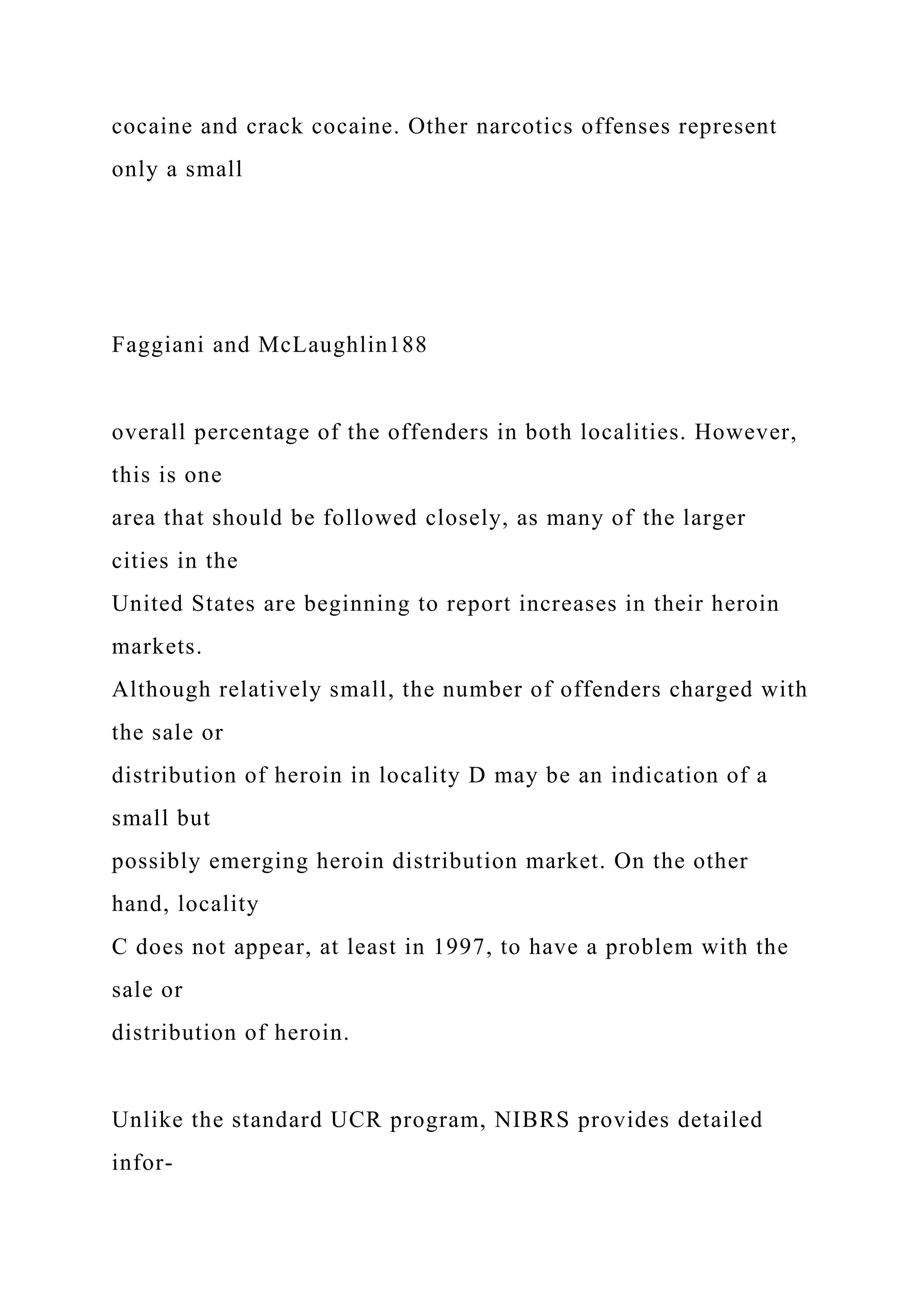cocaine and crack cocaine. Other narcotics offenses represent
only a small
Faggiani and McLaughlin188
overall percentage of the offenders in both localities. However,
this is one
area that should be followed closely, as many of the larger
cities in the
United States are beginning to report increases in their heroin
markets.
Although relatively small, the number of offenders charged with
the sale or
distribution of heroin in locality D may be an indication of a
small but
possibly emerging heroin distribution market. On the other
hand, locality
C does not appear, at least in 1997, to have a problem with the
sale or
distribution of heroin.
Unlike the standard UCR program, NIBRS provides detailed
infor-
 