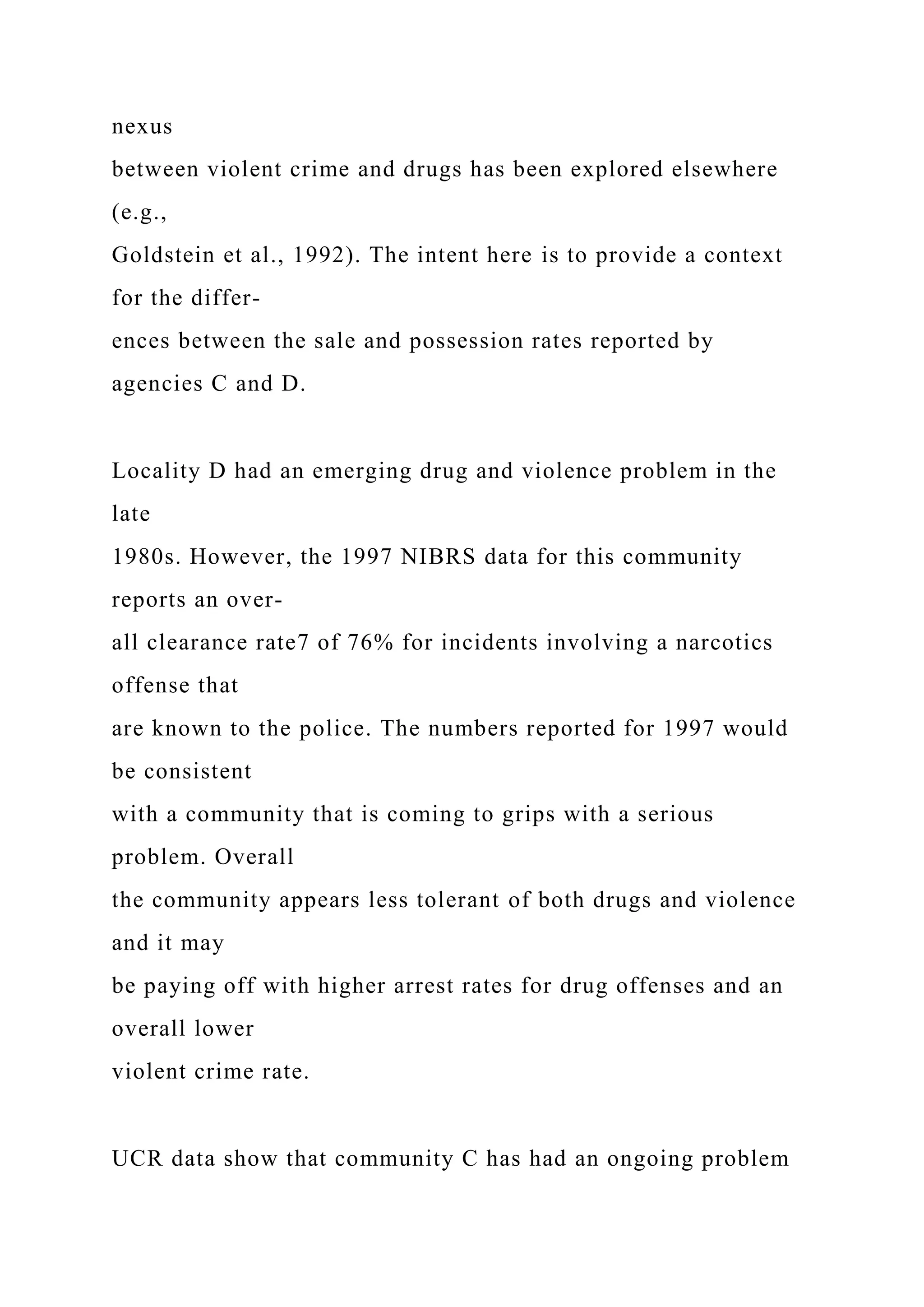 nexus
between violent crime and drugs has been explored elsewhere
(e.g.,
Goldstein et al., 1992). The intent here is to provide a context
for the differ-
ences between the sale and possession rates reported by
agencies C and D.
Locality D had an emerging drug and violence problem in the
late
1980s. However, the 1997 NIBRS data for this community
reports an over-
all clearance rate7 of 76% for incidents involving a narcotics
offense that
are known to the police. The numbers reported for 1997 would
be consistent
with a community that is coming to grips with a serious
problem. Overall
the community appears less tolerant of both drugs and violence
and it may
be paying off with higher arrest rates for drug offenses and an
overall lower
violent crime rate.
UCR data show that community C has had an ongoing problem
 