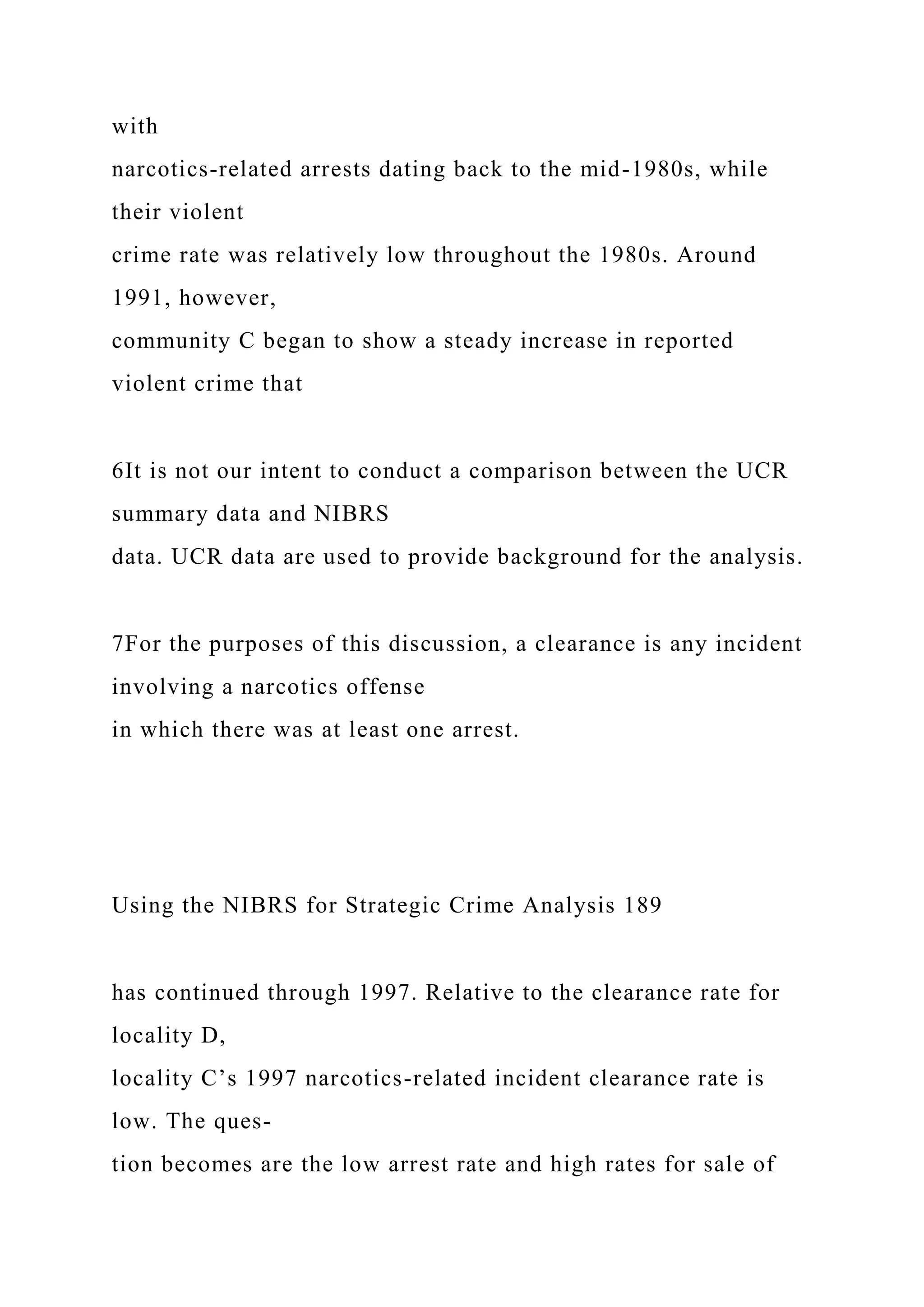 with
narcotics-related arrests dating back to the mid-1980s, while
their violent
crime rate was relatively low throughout the 1980s. Around
1991, however,
community C began to show a steady increase in reported
violent crime that
6It is not our intent to conduct a comparison between the UCR
summary data and NIBRS
data. UCR data are used to provide background for the analysis.
7For the purposes of this discussion, a clearance is any incident
involving a narcotics offense
in which there was at least one arrest.
Using the NIBRS for Strategic Crime Analysis 189
has continued through 1997. Relative to the clearance rate for
locality D,
locality C’s 1997 narcotics-related incident clearance rate is
low. The ques-
tion becomes are the low arrest rate and high rates for sale of
 