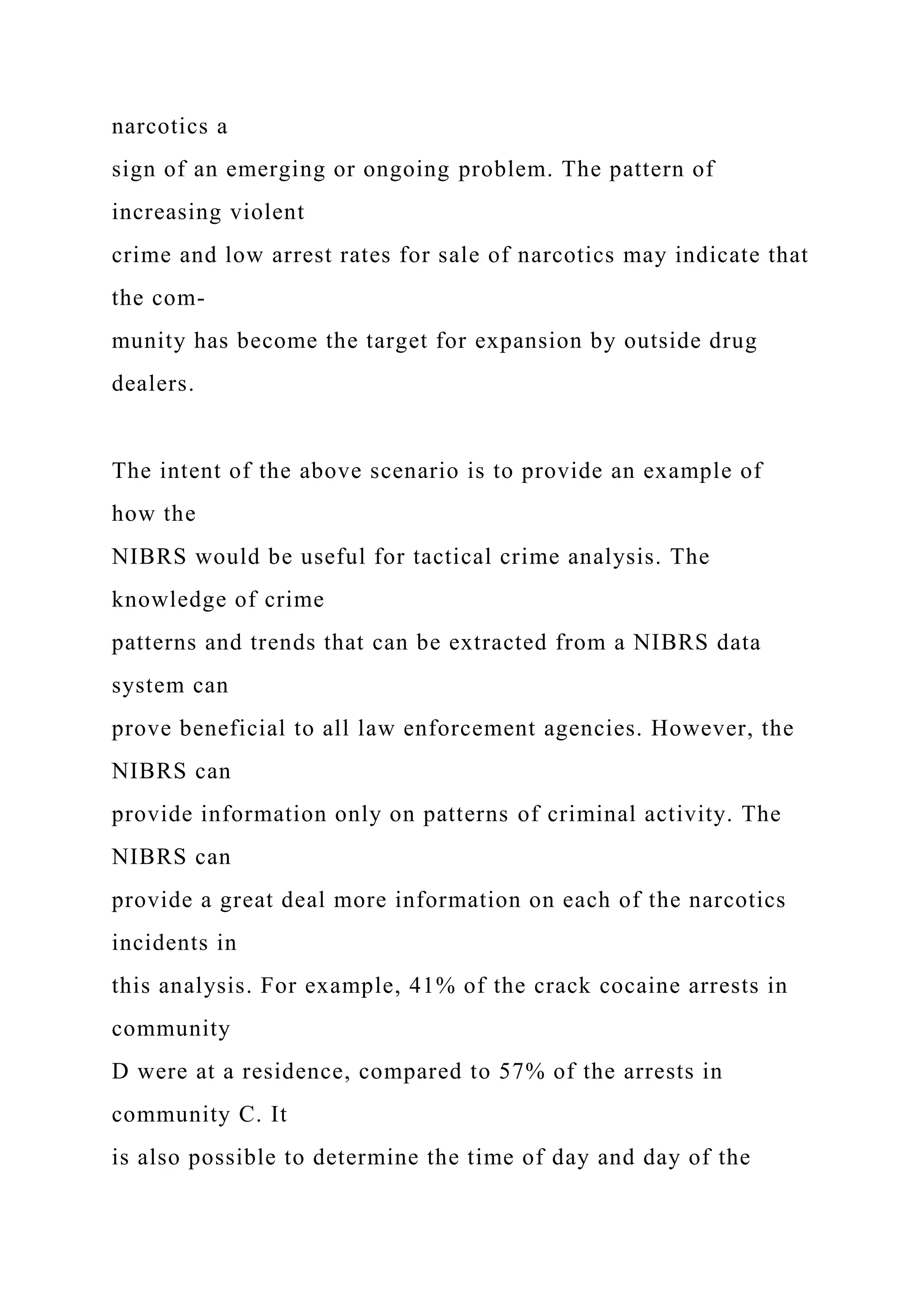 narcotics a
sign of an emerging or ongoing problem. The pattern of
increasing violent
crime and low arrest rates for sale of narcotics may indicate that
the com-
munity has become the target for expansion by outside drug
dealers.
The intent of the above scenario is to provide an example of
how the
NIBRS would be useful for tactical crime analysis. The
knowledge of crime
patterns and trends that can be extracted from a NIBRS data
system can
prove beneficial to all law enforcement agencies. However, the
NIBRS can
provide information only on patterns of criminal activity. The
NIBRS can
provide a great deal more information on each of the narcotics
incidents in
this analysis. For example, 41% of the crack cocaine arrests in
community
D were at a residence, compared to 57% of the arrests in
community C. It
is also possible to determine the time of day and day of the
 