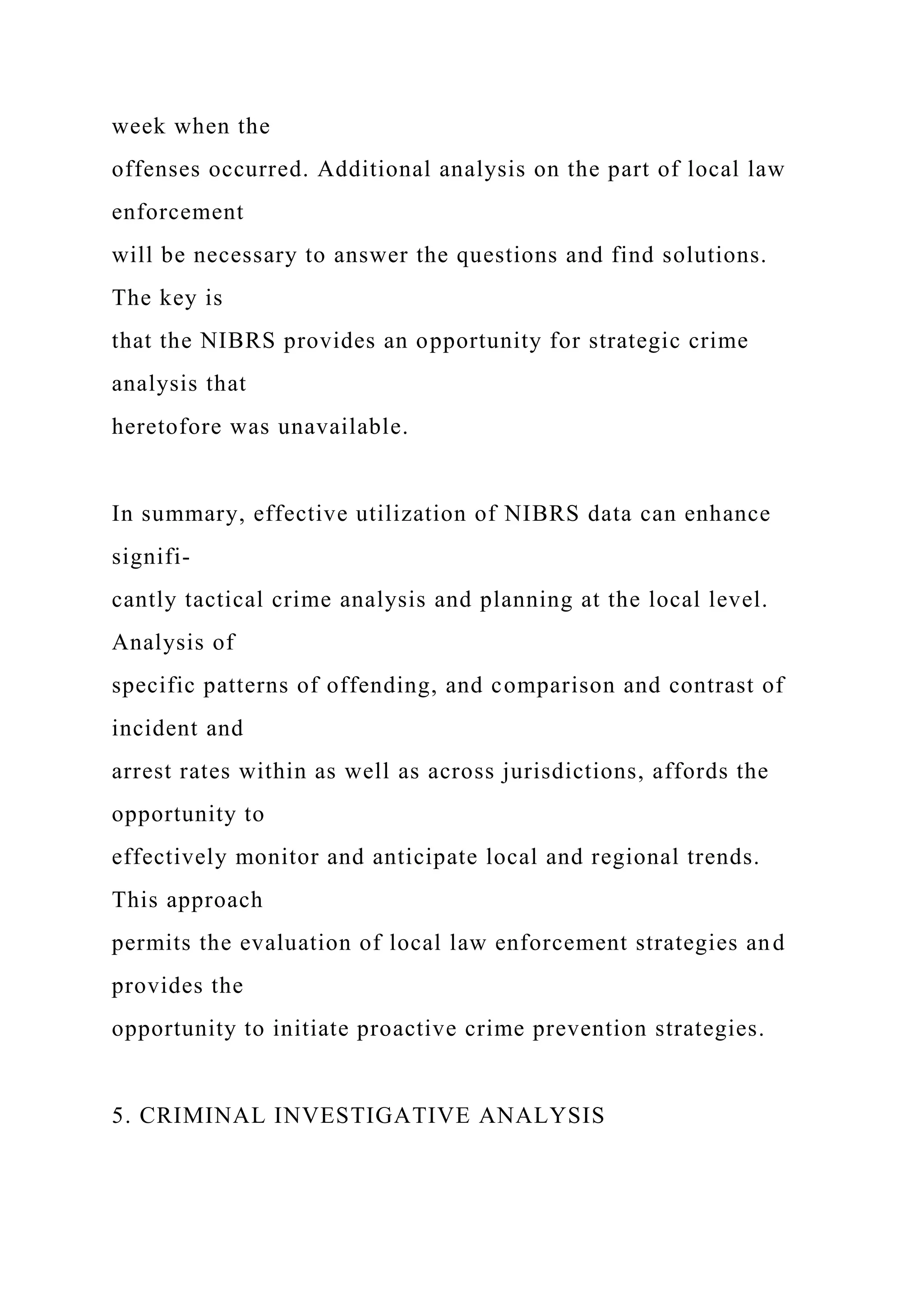 week when the
offenses occurred. Additional analysis on the part of local law
enforcement
will be necessary to answer the questions and find solutions.
The key is
that the NIBRS provides an opportunity for strategic crime
analysis that
heretofore was unavailable.
In summary, effective utilization of NIBRS data can enhance
signifi-
cantly tactical crime analysis and planning at the local level.
Analysis of
specific patterns of offending, and comparison and contrast of
incident and
arrest rates within as well as across jurisdictions, affords the
opportunity to
effectively monitor and anticipate local and regional trends.
This approach
permits the evaluation of local law enforcement strategies and
provides the
opportunity to initiate proactive crime prevention strategies.
5. CRIMINAL INVESTIGATIVE ANALYSIS
 