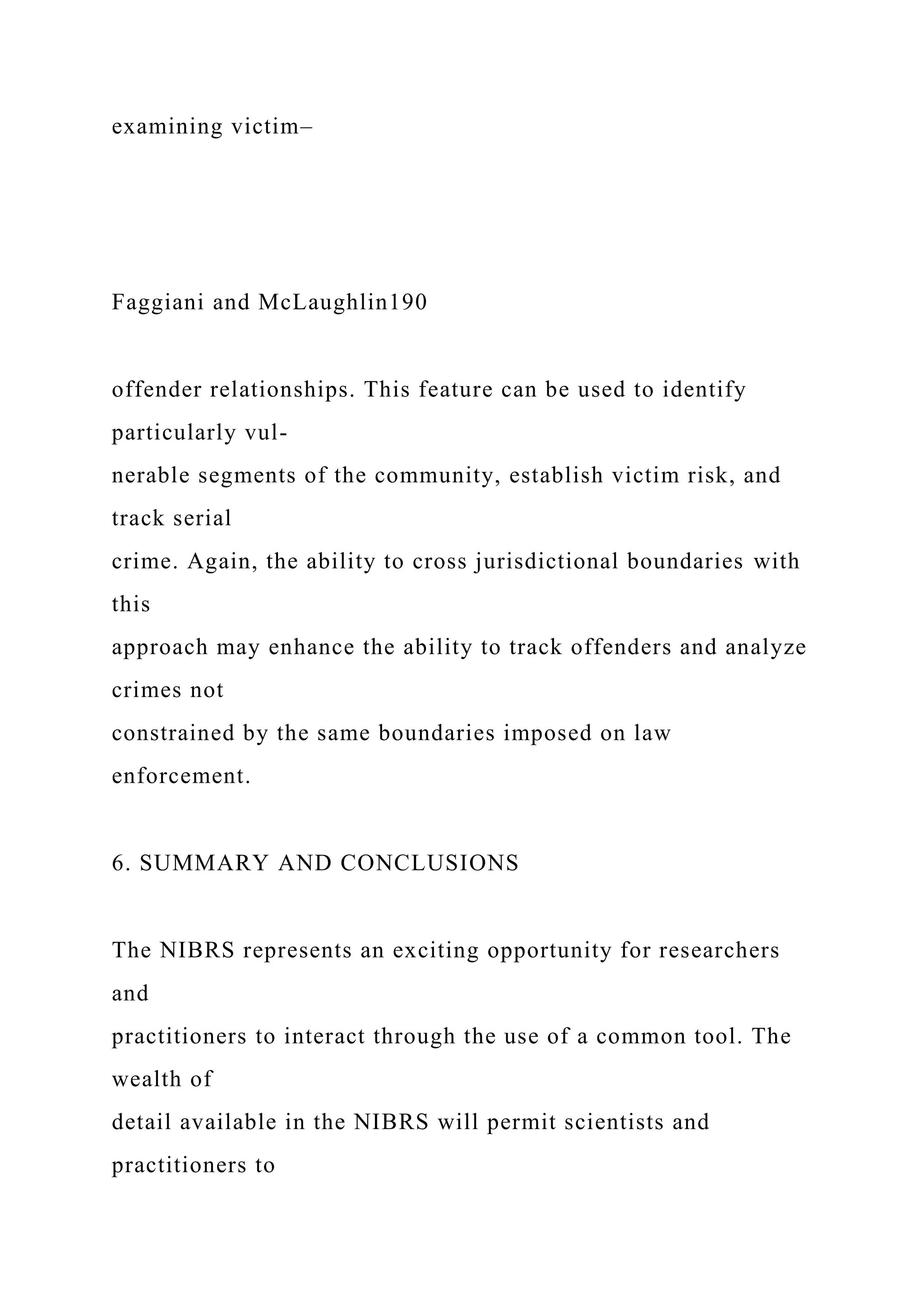 examining victim–
Faggiani and McLaughlin190
offender relationships. This feature can be used to identify
particularly vul-
nerable segments of the community, establish victim risk, and
track serial
crime. Again, the ability to cross jurisdictional boundaries with
this
approach may enhance the ability to track offenders and analyze
crimes not
constrained by the same boundaries imposed on law
enforcement.
6. SUMMARY AND CONCLUSIONS
The NIBRS represents an exciting opportunity for researchers
and
practitioners to interact through the use of a common tool. The
wealth of
detail available in the NIBRS will permit scientists and
practitioners to
 