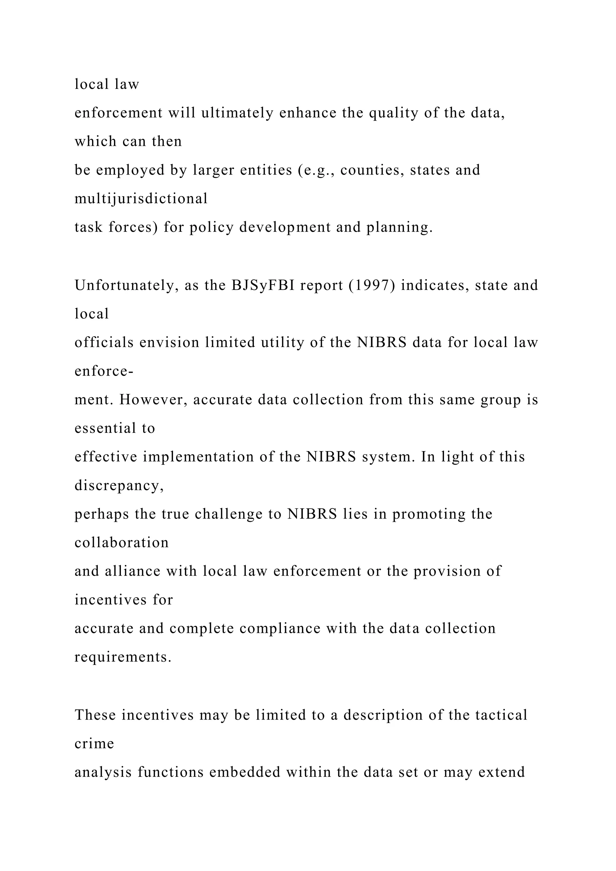 local law
enforcement will ultimately enhance the quality of the data,
which can then
be employed by larger entities (e.g., counties, states and
multijurisdictional
task forces) for policy development and planning.
Unfortunately, as the BJSyFBI report (1997) indicates, state and
local
officials envision limited utility of the NIBRS data for local law
enforce-
ment. However, accurate data collection from this same group is
essential to
effective implementation of the NIBRS system. In light of this
discrepancy,
perhaps the true challenge to NIBRS lies in promoting the
collaboration
and alliance with local law enforcement or the provision of
incentives for
accurate and complete compliance with the data collection
requirements.
These incentives may be limited to a description of the tactical
crime
analysis functions embedded within the data set or may extend
 