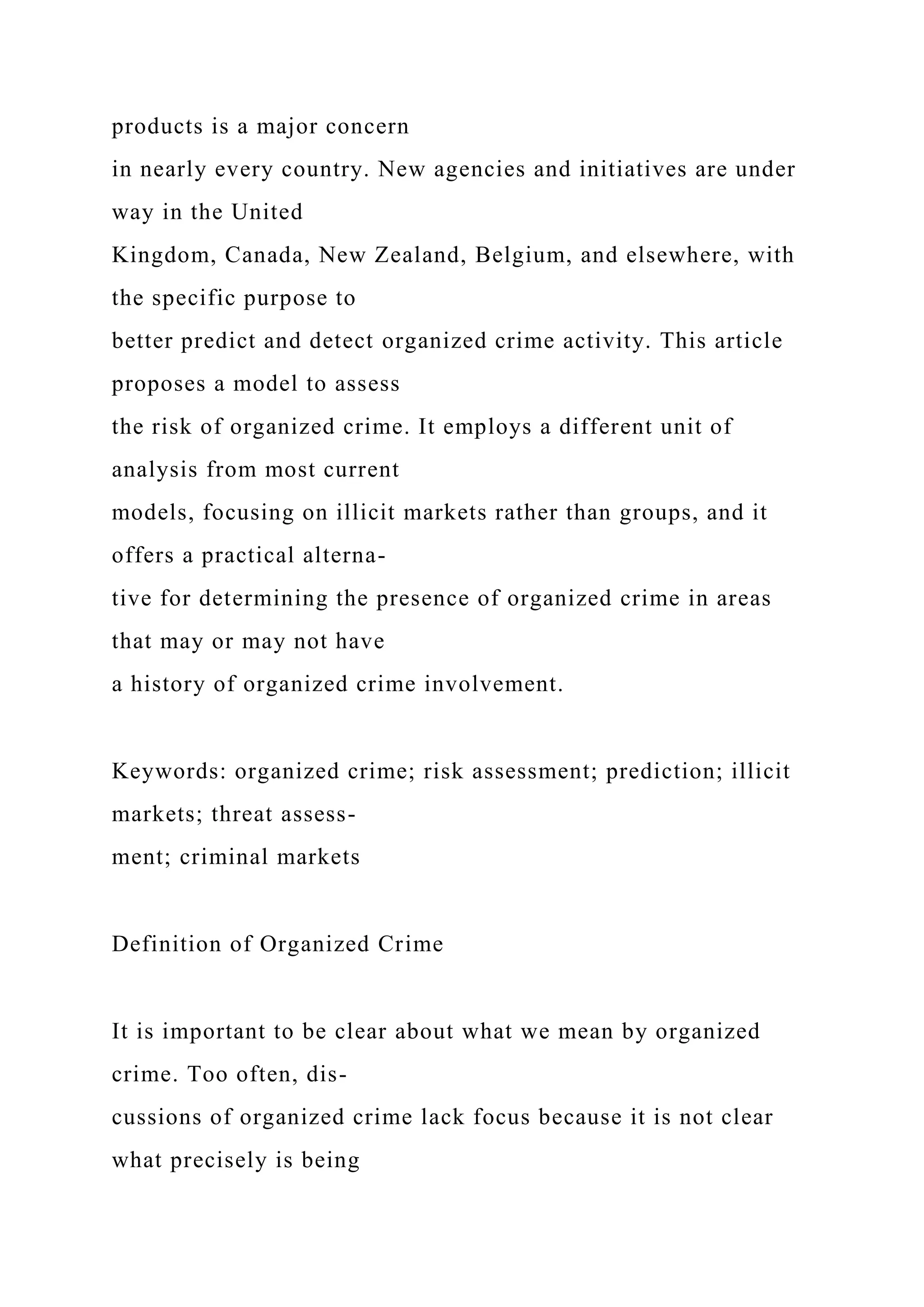 products is a major concern
in nearly every country. New agencies and initiatives are under
way in the United
Kingdom, Canada, New Zealand, Belgium, and elsewhere, with
the specific purpose to
better predict and detect organized crime activity. This article
proposes a model to assess
the risk of organized crime. It employs a different unit of
analysis from most current
models, focusing on illicit markets rather than groups, and it
offers a practical alterna-
tive for determining the presence of organized crime in areas
that may or may not have
a history of organized crime involvement.
Keywords: organized crime; risk assessment; prediction; illicit
markets; threat assess-
ment; criminal markets
Definition of Organized Crime
It is important to be clear about what we mean by organized
crime. Too often, dis-
cussions of organized crime lack focus because it is not clear
what precisely is being
 