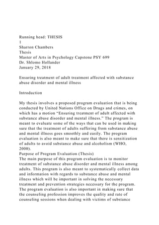 Running head: THESIS
1
Sharron Chambers
Thesis
Master of Arts in Psychology Capstone PSY 699
Dr. Shlomo Hollander
January 29, 2018
Ensuring treatment of adult treatment affected with substance
abuse disorder and mental illness
Introduction
My thesis involves a proposed program evaluation that is being
conducted by United Nations Office on Drugs and crimes, on
which has a motion “Ensuring treatment of adult affected with
substance abuse disorder and mental illness.” The program is
meant to evaluate some of the ways that can be used in making
sure that the treatment of adults suffering from substance abuse
and mental illness goes smoothly and easily. The program
evaluation is also meant to make sure that there is sensitization
of adults to avoid substance abuse and alcoholism (WHO,
2000).
Purpose of Program Evaluation (Thesis)
The main purpose of this program evaluation is to monitor
treatment of substance abuse disorder and mental illness among
adults. This program is also meant to systematically collect data
and information with regards to substance abuse and mental
illness which will be important in solving the necessary
treatment and prevention strategies necessary for the program.
The program evaluation is also important in making sure that
the counseling profession improves the quality and rate of
counseling sessions when dealing with victims of substance
 