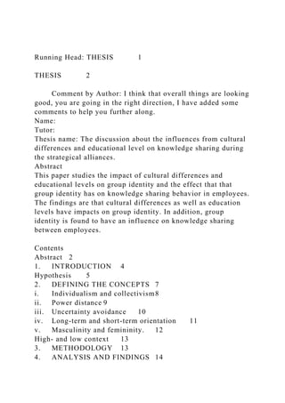 Running Head: THESIS 1
THESIS 2
Comment by Author: I think that overall things are looking
good, you are going in the right direction, I have added some
comments to help you further along.
Name:
Tutor:
Thesis name: The discussion about the influences from cultural
differences and educational level on knowledge sharing during
the strategical alliances.
Abstract
This paper studies the impact of cultural differences and
educational levels on group identity and the effect that that
group identity has on knowledge sharing behavior in employees.
The findings are that cultural differences as well as education
levels have impacts on group identity. In addition, group
identity is found to have an influence on knowledge sharing
between employees.
Contents
Abstract 2
1. INTRODUCTION 4
Hypothesis 5
2. DEFINING THE CONCEPTS 7
i. Individualism and collectivism8
ii. Power distance 9
iii. Uncertainty avoidance 10
iv. Long-term and short-term orientation 11
v. Masculinity and femininity. 12
High- and low context 13
3. METHODOLOGY 13
4. ANALYSIS AND FINDINGS 14
 
