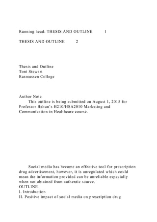 Running head: THESIS AND OUTLINE 1
THESIS AND OUTLINE 2
Thesis and Outline
Toni Stewart
Rasmussen College
Author Note
This outline is being submitted on August 1, 2015 for
Professor Behun’s H210/HSA2010 Marketing and
Communication in Healthcare course.
Social media has become an effective tool for prescription
drug advertisement, however, it is unregulated which could
mean the information provided can be unreliable especially
when not obtained from authentic source.
OUTLINE
I. Introduction
II. Positive impact of social media on prescription drug
 