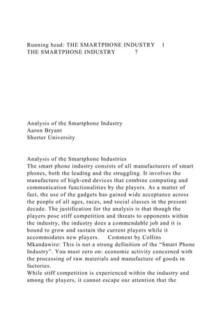 Running head: THE SMARTPHONE INDUSTRY 1
THE SMARTPHONE INDUSTRY 7
Analysis of the Smartphone Industry
Aaron Bryant
Shorter University
Analysis of the Smartphone Industries
The smart phone industry consists of all manufacturers of smart
phones, both the leading and the struggling. It involves the
manufacture of high-end devices that combine computing and
communication functionalities by the players. As a matter of
fact, the use of the gadgets has gained wide acceptance across
the people of all ages, races, and social classes in the present
decade. The justification for the analysis is that though the
players pose stiff competition and threats to opponents within
the industry, the industry does a commendable job and it is
bound to grow and sustain the current players while it
accommodates new players. Comment by Collins
Mkandawire: This is not a strong definition of the “Smart Phone
Industry”. You must zero on: economic activity concerned with
the processing of raw materials and manufacture of goods in
factories.
While stiff competition is experienced within the industry and
among the players, it cannot escape our attention that the
 