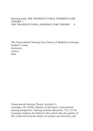 Running head: THE TRANSCULTURAL NURSING CARE
THEORY 1
THE TRANSCULTURAL NURSING CARE THEORY 8
The Transcultural Nursing Care Theory of Madeline Leininger
Student’s name
Instructor
Course
Date
Transcultural Nursing Theory Articule #1
Leininger, M. (1994). Quality of life from a transcultural
nursing perspective. Nursing Science Quarterly, 7(1), 22-28.
Leininger explains her belief in this article that the quality of
life is derived from her theory of culture care diversity and
 