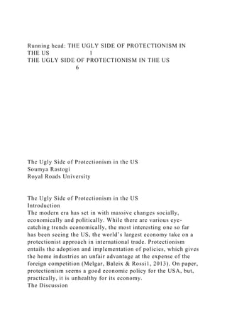 Running head: THE UGLY SIDE OF PROTECTIONISM IN
THE US 1
THE UGLY SIDE OF PROTECTIONISM IN THE US
6
The Ugly Side of Protectionism in the US
Soumya Rastogi
Royal Roads University
The Ugly Side of Protectionism in the US
Introduction
The modern era has set in with massive changes socially,
economically and politically. While there are various eye-
catching trends economically, the most interesting one so far
has been seeing the US, the world’s largest economy take on a
protectionist approach in international trade. Protectionism
entails the adoption and implementation of policies, which gives
the home industries an unfair advantage at the expense of the
foreign competition (Melgar, Baleix & Rossi1, 2013). On paper,
protectionism seems a good economic policy for the USA, but,
practically, it is unhealthy for its economy.
The Discussion
 