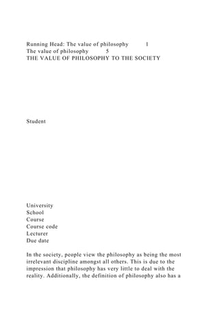 Running Head: The value of philosophy 1
The value of philosophy 5
THE VALUE OF PHILOSOPHY TO THE SOCIETY
Student
University
School
Course
Course code
Lecturer
Due date
In the society, people view the philosophy as being the most
irrelevant discipline amongst all others. This is due to the
impression that philosophy has very little to deal with the
reality. Additionally, the definition of philosophy also has a
 