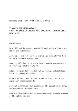 Running head: THOMPKINS AUTO GROUP 1
THOMPKINS AUTO GROUP:
CAPITAL IMPROVEMENT AND EQUIPMENT FINANCING
DECISION
Introduction
It is 2020 and the auto dealership, Thompkins Auto Group, was
thriving in a stable and
growing economy. Sales were averaging a strong $50 million
annually, and cost management
was very effective. As a result, the dealership was producing
above average profits of 3% on
sales. However, Jerry, the far-sighted managing stockholder,
knew that to keep the sales
momentum in a competitive environment, it was time to make
significant improvements to
physical facilities and key equipment. His education, training,
and extensive experience in the
industry all contributed to his conclusion—the financial success
of Thompkins was not
 