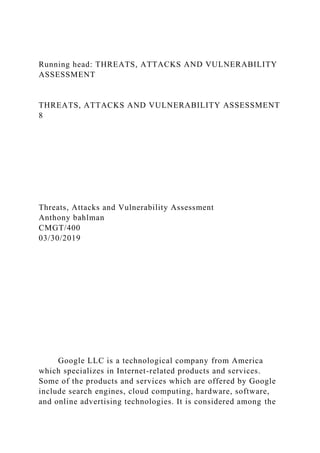 Running head: THREATS, ATTACKS AND VULNERABILITY
ASSESSMENT
THREATS, ATTACKS AND VULNERABILITY ASSESSMENT
8
Threats, Attacks and Vulnerability Assessment
Anthony bahlman
CMGT/400
03/30/2019
Google LLC is a technological company from America
which specializes in Internet-related products and services.
Some of the products and services which are offered by Google
include search engines, cloud computing, hardware, software,
and online advertising technologies. It is considered among the
 