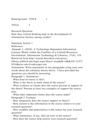 Running head: TITLE 1
TITLE 2
Research Question:
How does critical thinking help in the development of
information literacy among youths?
.
Scholarly Article 1
Reference:
Abunadi, I. (2018). A Technology-Dependent Information
Literacy Model within the Confines of a Limited Resources
Environment. Information Technology & Libraries, 37(4), 119.
Retrieved from http://search.ebscohost.com.proxy-
library.ashford.edu/login.aspx?direct=true&db=edb&AN=13371
8516&site=eds-live&scope=site
Annotation: Write annotation in two paragraphs using your own
words about the scholarly article above. I have provided the
questions you should be answering.
Paragraph 1: Summarize
· What kind of source is this?
· What is the thesis or main claim of the source?
· What evidence or claims does the source present in support of
the thesis? Present at least two examples of support the source
uses.
· What other important claims does the source make?
Paragraph 2: Evaluate
· How adequately does the source support its thesis?
· How current is the information in the source relative to your
research question?
· How credible and authoritative is the source for your research
question?
· What limitations, if any, did you note in the source?
· How does the source help answer your research question?
 