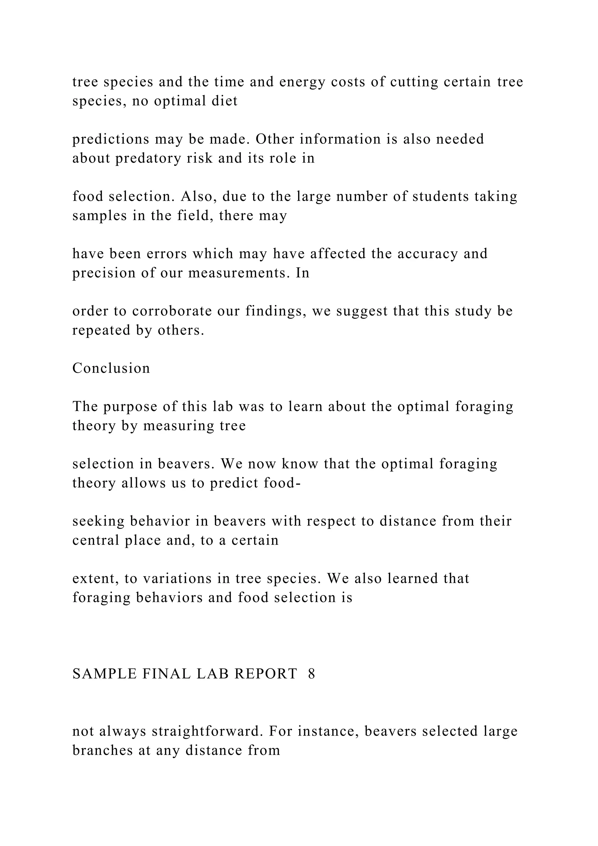 tree species and the time and energy costs of cutting certain tree
species, no optimal diet
predictions may be made. Other information is also needed
about predatory risk and its role in
food selection. Also, due to the large number of students taking
samples in the field, there may
have been errors which may have affected the accuracy and
precision of our measurements. In
order to corroborate our findings, we suggest that this study be
repeated by others.
Conclusion
The purpose of this lab was to learn about the optimal foraging
theory by measuring tree
selection in beavers. We now know that the optimal foraging
theory allows us to predict food-
seeking behavior in beavers with respect to distance from their
central place and, to a certain
extent, to variations in tree species. We also learned that
foraging behaviors and food selection is
SAMPLE FINAL LAB REPORT 8
not always straightforward. For instance, beavers selected large
branches at any distance from
 