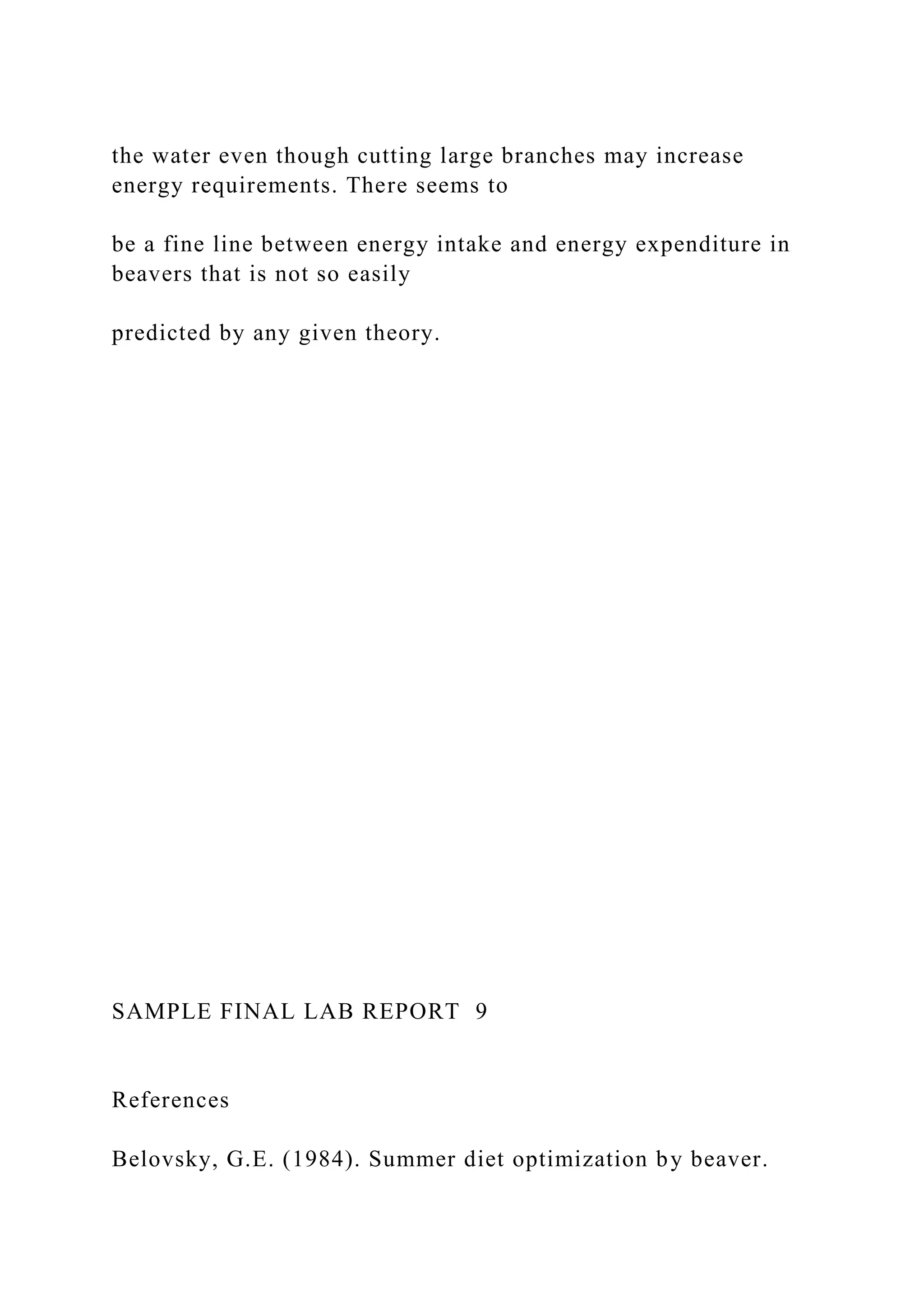 the water even though cutting large branches may increase
energy requirements. There seems to
be a fine line between energy intake and energy expenditure in
beavers that is not so easily
predicted by any given theory.
SAMPLE FINAL LAB REPORT 9
References
Belovsky, G.E. (1984). Summer diet optimization by beaver.
 