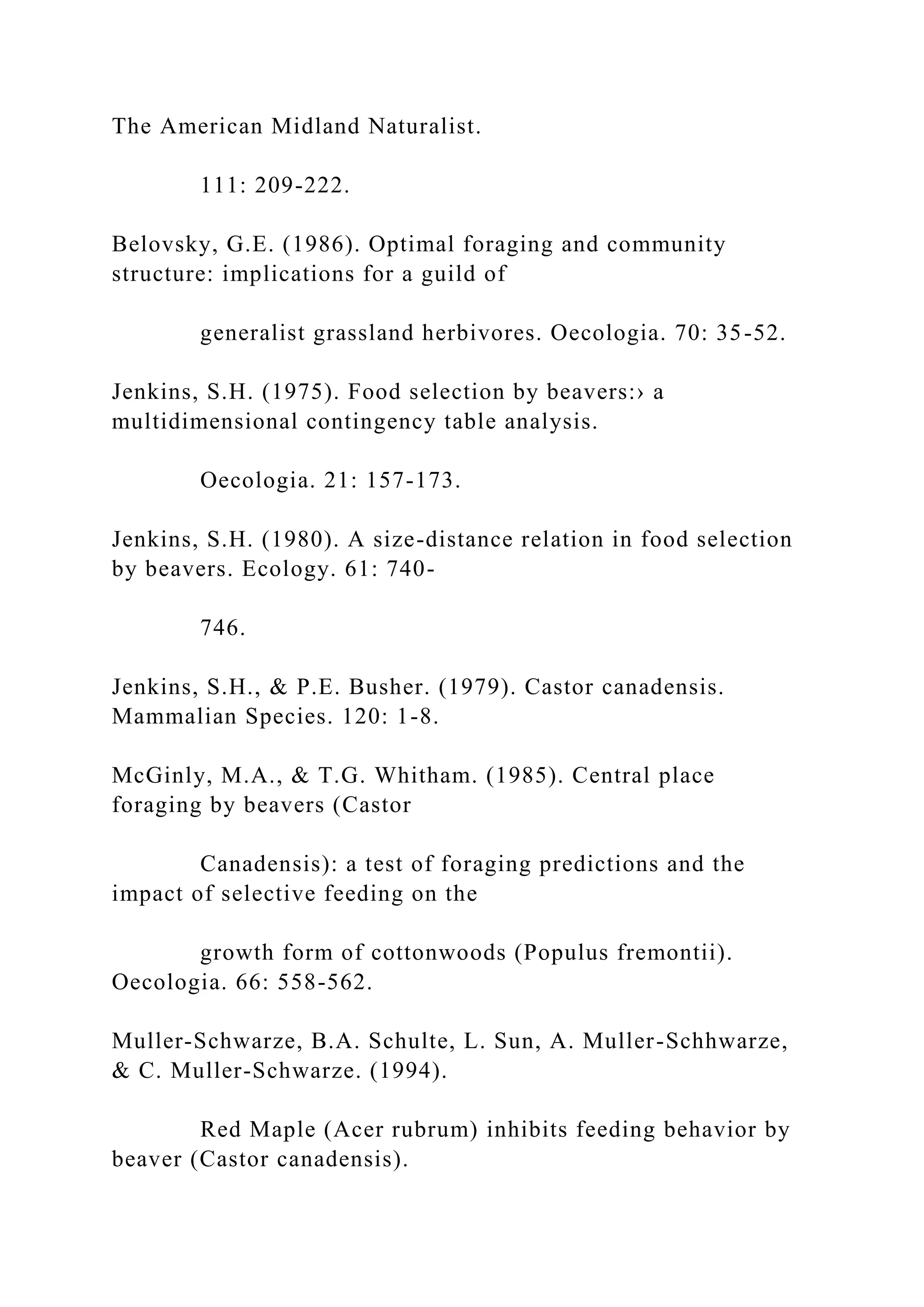 The American Midland Naturalist.
111: 209-222.
Belovsky, G.E. (1986). Optimal foraging and community
structure: implications for a guild of
generalist grassland herbivores. Oecologia. 70: 35-52.
Jenkins, S.H. (1975). Food selection by beavers:› a
multidimensional contingency table analysis.
Oecologia. 21: 157-173.
Jenkins, S.H. (1980). A size-distance relation in food selection
by beavers. Ecology. 61: 740-
746.
Jenkins, S.H., & P.E. Busher. (1979). Castor canadensis.
Mammalian Species. 120: 1-8.
McGinly, M.A., & T.G. Whitham. (1985). Central place
foraging by beavers (Castor
Canadensis): a test of foraging predictions and the
impact of selective feeding on the
growth form of cottonwoods (Populus fremontii).
Oecologia. 66: 558-562.
Muller-Schwarze, B.A. Schulte, L. Sun, A. Muller-Schhwarze,
& C. Muller-Schwarze. (1994).
Red Maple (Acer rubrum) inhibits feeding behavior by
beaver (Castor canadensis).
 