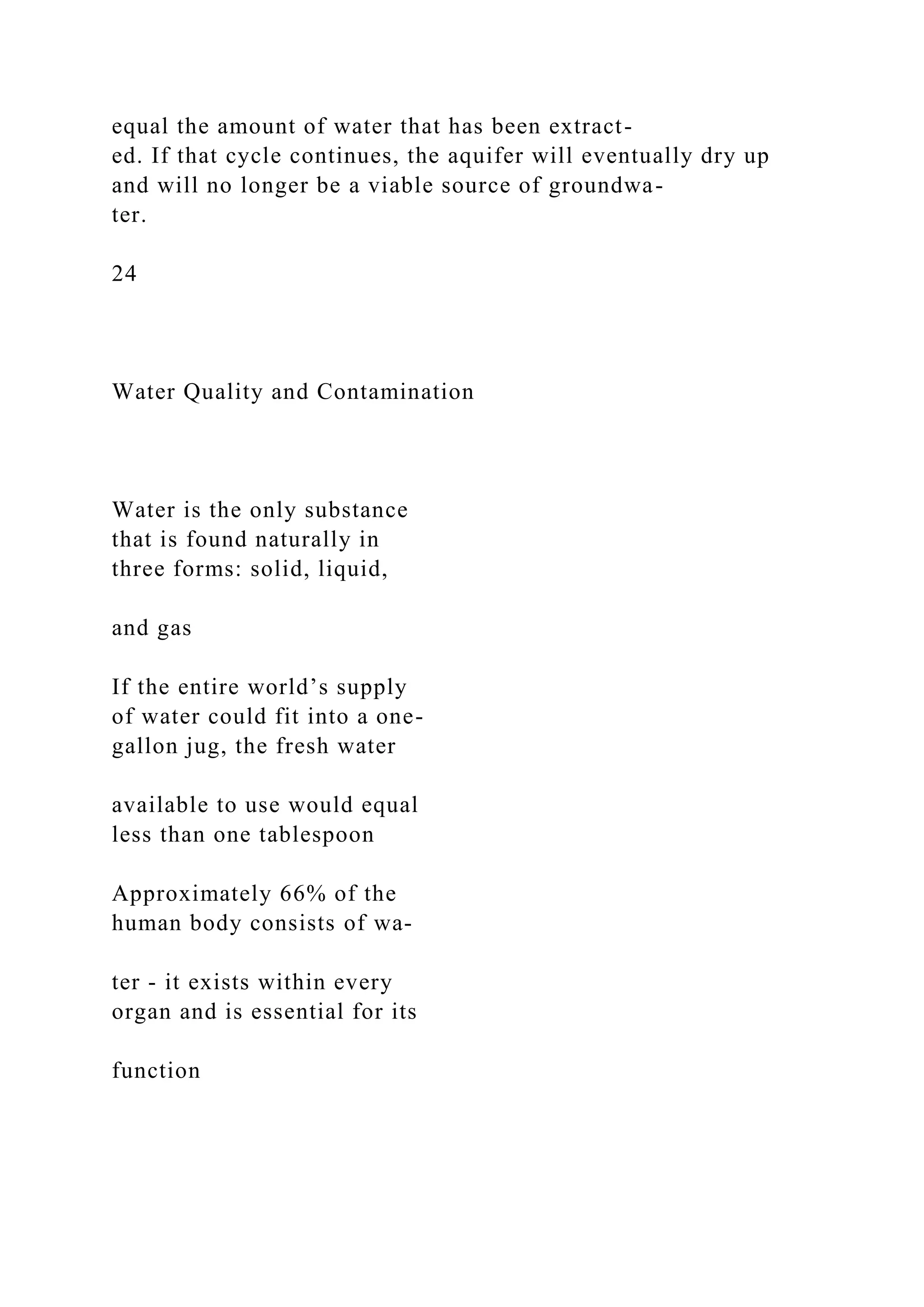 equal the amount of water that has been extract-
ed. If that cycle continues, the aquifer will eventually dry up
and will no longer be a viable source of groundwa-
ter.
24
Water Quality and Contamination
Water is the only substance
that is found naturally in
three forms: solid, liquid,
and gas
If the entire world’s supply
of water could fit into a one-
gallon jug, the fresh water
available to use would equal
less than one tablespoon
Approximately 66% of the
human body consists of wa-
ter - it exists within every
organ and is essential for its
function
 