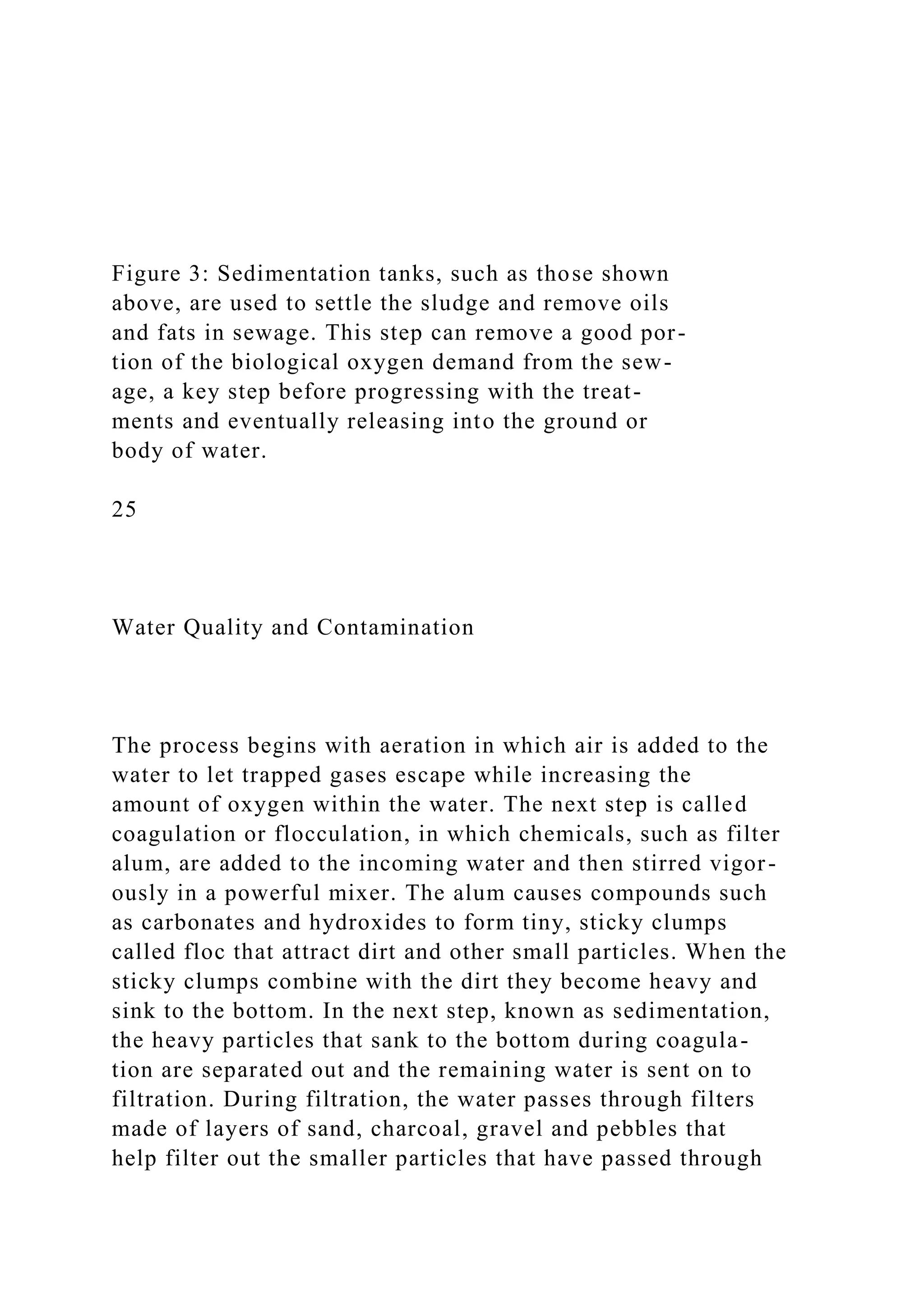 Figure 3: Sedimentation tanks, such as those shown
above, are used to settle the sludge and remove oils
and fats in sewage. This step can remove a good por-
tion of the biological oxygen demand from the sew-
age, a key step before progressing with the treat-
ments and eventually releasing into the ground or
body of water.
25
Water Quality and Contamination
The process begins with aeration in which air is added to the
water to let trapped gases escape while increasing the
amount of oxygen within the water. The next step is called
coagulation or flocculation, in which chemicals, such as filter
alum, are added to the incoming water and then stirred vigor-
ously in a powerful mixer. The alum causes compounds such
as carbonates and hydroxides to form tiny, sticky clumps
called floc that attract dirt and other small particles. When the
sticky clumps combine with the dirt they become heavy and
sink to the bottom. In the next step, known as sedimentation,
the heavy particles that sank to the bottom during coagula-
tion are separated out and the remaining water is sent on to
filtration. During filtration, the water passes through filters
made of layers of sand, charcoal, gravel and pebbles that
help filter out the smaller particles that have passed through
 
