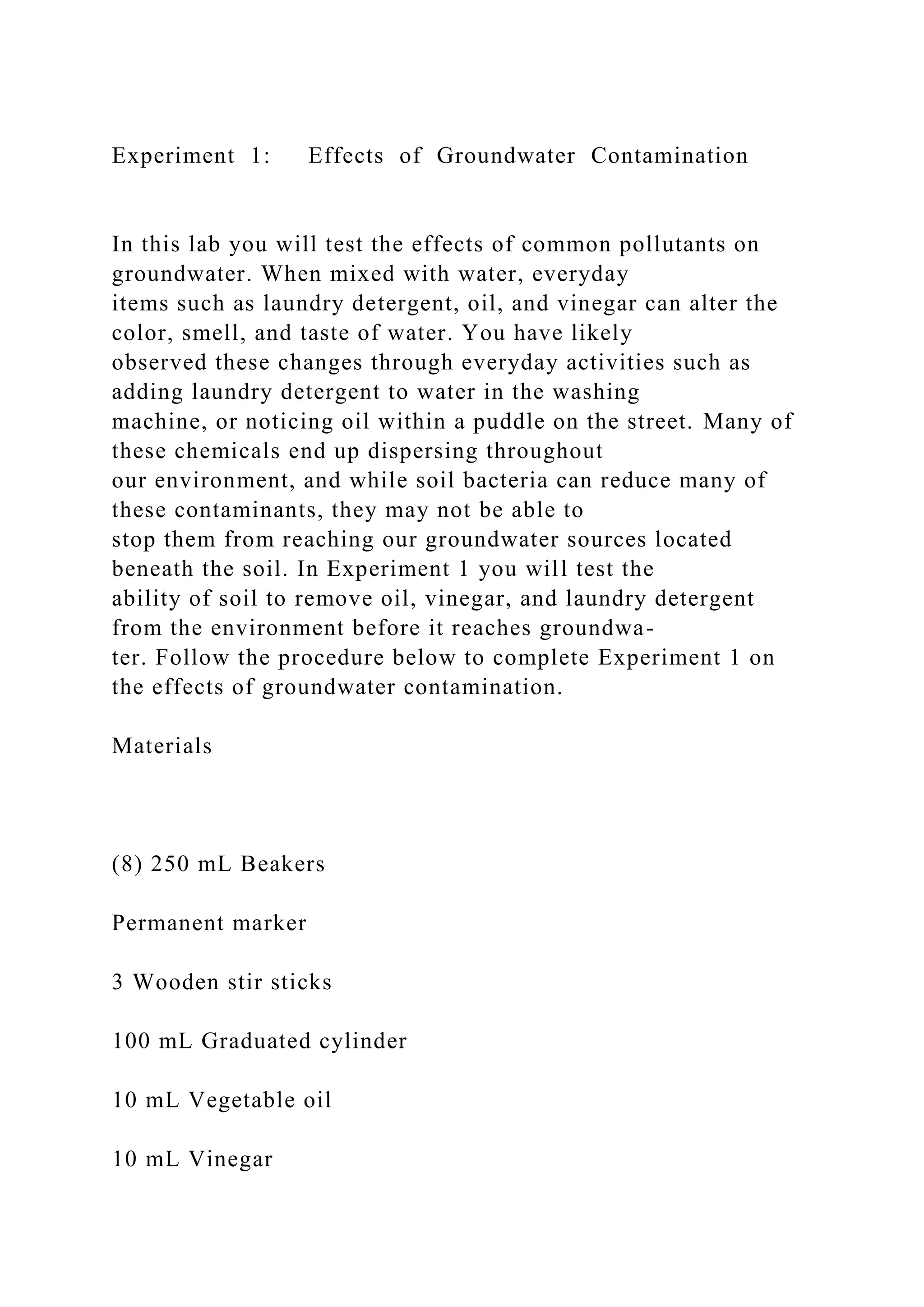Experiment 1: Effects of Groundwater Contamination
In this lab you will test the effects of common pollutants on
groundwater. When mixed with water, everyday
items such as laundry detergent, oil, and vinegar can alter the
color, smell, and taste of water. You have likely
observed these changes through everyday activities such as
adding laundry detergent to water in the washing
machine, or noticing oil within a puddle on the street. Many of
these chemicals end up dispersing throughout
our environment, and while soil bacteria can reduce many of
these contaminants, they may not be able to
stop them from reaching our groundwater sources located
beneath the soil. In Experiment 1 you will test the
ability of soil to remove oil, vinegar, and laundry detergent
from the environment before it reaches groundwa-
ter. Follow the procedure below to complete Experiment 1 on
the effects of groundwater contamination.
Materials
(8) 250 mL Beakers
Permanent marker
3 Wooden stir sticks
100 mL Graduated cylinder
10 mL Vegetable oil
10 mL Vinegar
 