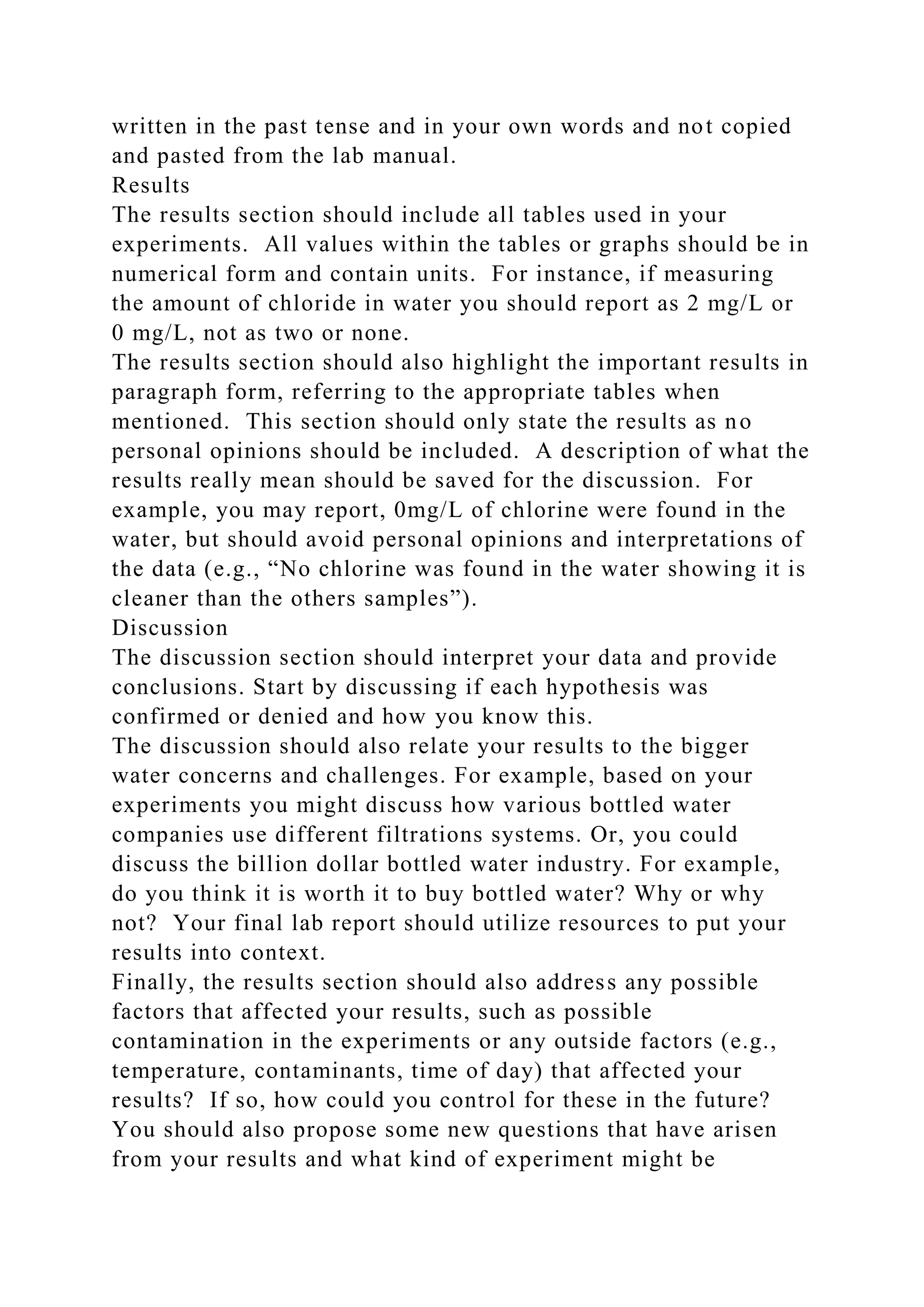 written in the past tense and in your own words and not copied
and pasted from the lab manual.
Results
The results section should include all tables used in your
experiments. All values within the tables or graphs should be in
numerical form and contain units. For instance, if measuring
the amount of chloride in water you should report as 2 mg/L or
0 mg/L, not as two or none.
The results section should also highlight the important results in
paragraph form, referring to the appropriate tables when
mentioned. This section should only state the results as no
personal opinions should be included. A description of what the
results really mean should be saved for the discussion. For
example, you may report, 0mg/L of chlorine were found in the
water, but should avoid personal opinions and interpretations of
the data (e.g., “No chlorine was found in the water showing it is
cleaner than the others samples”).
Discussion
The discussion section should interpret your data and provide
conclusions. Start by discussing if each hypothesis was
confirmed or denied and how you know this.
The discussion should also relate your results to the bigger
water concerns and challenges. For example, based on your
experiments you might discuss how various bottled water
companies use different filtrations systems. Or, you could
discuss the billion dollar bottled water industry. For example,
do you think it is worth it to buy bottled water? Why or why
not? Your final lab report should utilize resources to put your
results into context.
Finally, the results section should also address any possible
factors that affected your results, such as possible
contamination in the experiments or any outside factors (e.g.,
temperature, contaminants, time of day) that affected your
results? If so, how could you control for these in the future?
You should also propose some new questions that have arisen
from your results and what kind of experiment might be
 