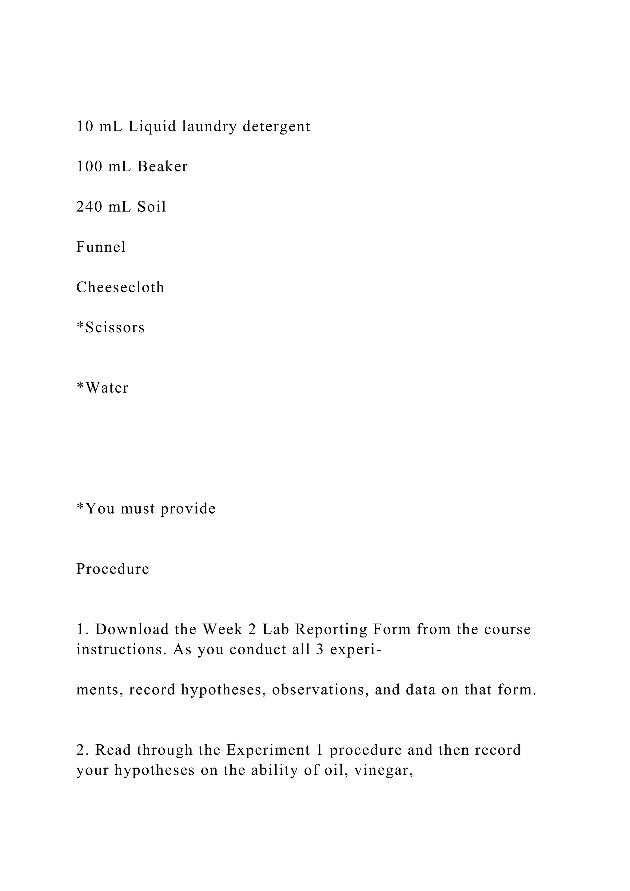 10 mL Liquid laundry detergent
100 mL Beaker
240 mL Soil
Funnel
Cheesecloth
*Scissors
*Water
*You must provide
Procedure
1. Download the Week 2 Lab Reporting Form from the course
instructions. As you conduct all 3 experi-
ments, record hypotheses, observations, and data on that form.
2. Read through the Experiment 1 procedure and then record
your hypotheses on the ability of oil, vinegar,
 