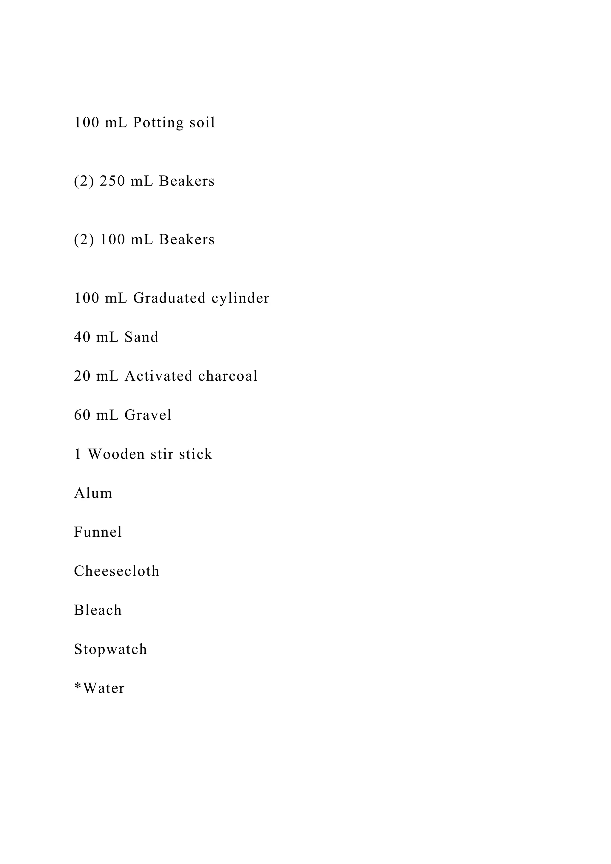 100 mL Potting soil
(2) 250 mL Beakers
(2) 100 mL Beakers
100 mL Graduated cylinder
40 mL Sand
20 mL Activated charcoal
60 mL Gravel
1 Wooden stir stick
Alum
Funnel
Cheesecloth
Bleach
Stopwatch
*Water
 