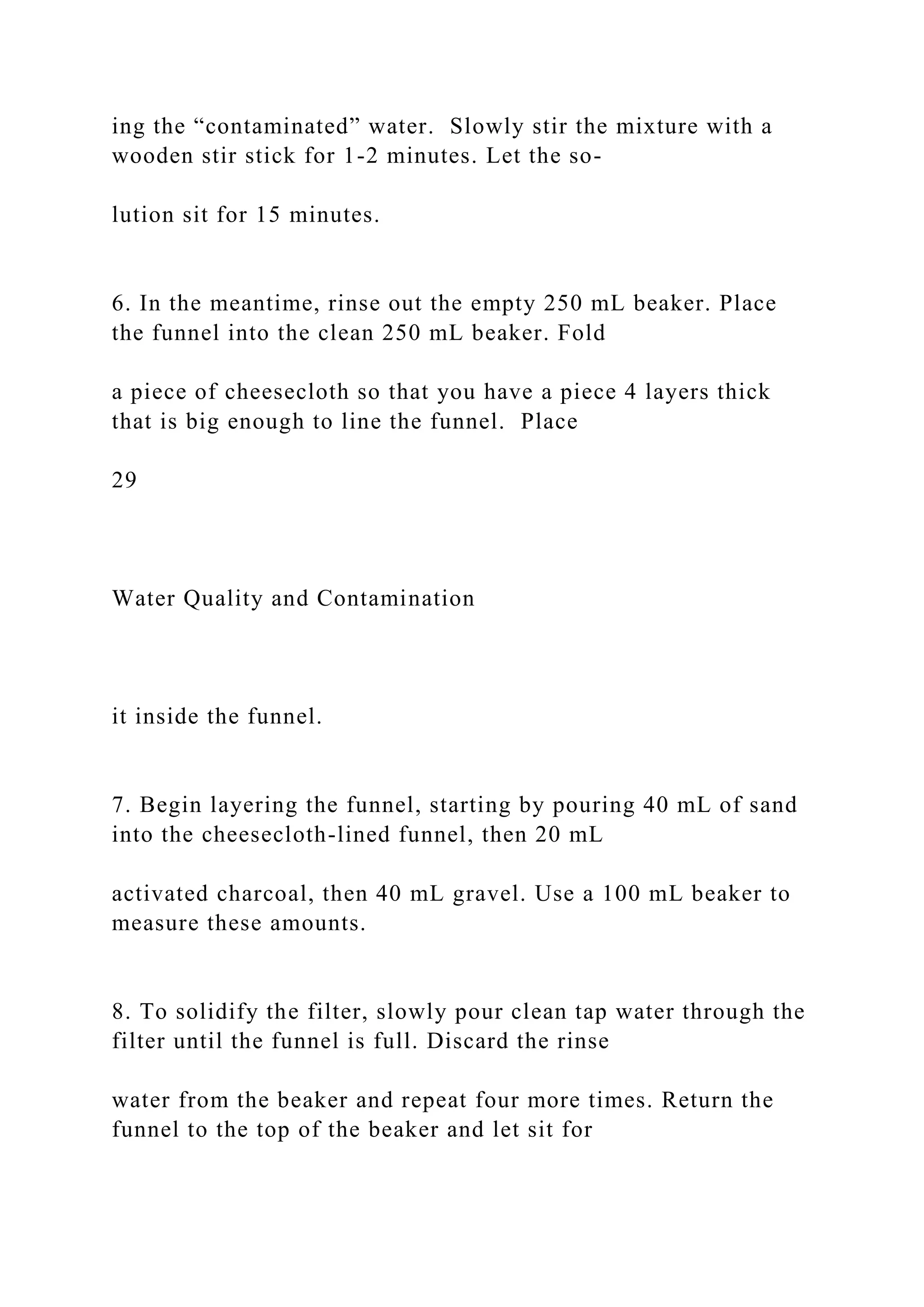 ing the “contaminated” water. Slowly stir the mixture with a
wooden stir stick for 1-2 minutes. Let the so-
lution sit for 15 minutes.
6. In the meantime, rinse out the empty 250 mL beaker. Place
the funnel into the clean 250 mL beaker. Fold
a piece of cheesecloth so that you have a piece 4 layers thick
that is big enough to line the funnel. Place
29
Water Quality and Contamination
it inside the funnel.
7. Begin layering the funnel, starting by pouring 40 mL of sand
into the cheesecloth-lined funnel, then 20 mL
activated charcoal, then 40 mL gravel. Use a 100 mL beaker to
measure these amounts.
8. To solidify the filter, slowly pour clean tap water through the
filter until the funnel is full. Discard the rinse
water from the beaker and repeat four more times. Return the
funnel to the top of the beaker and let sit for
 