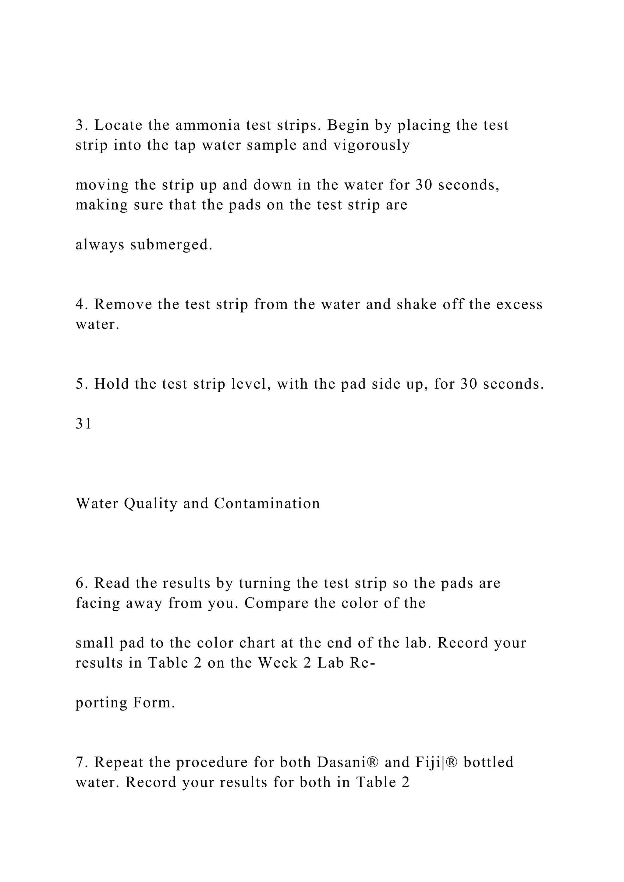 3. Locate the ammonia test strips. Begin by placing the test
strip into the tap water sample and vigorously
moving the strip up and down in the water for 30 seconds,
making sure that the pads on the test strip are
always submerged.
4. Remove the test strip from the water and shake off the excess
water.
5. Hold the test strip level, with the pad side up, for 30 seconds.
31
Water Quality and Contamination
6. Read the results by turning the test strip so the pads are
facing away from you. Compare the color of the
small pad to the color chart at the end of the lab. Record your
results in Table 2 on the Week 2 Lab Re-
porting Form.
7. Repeat the procedure for both Dasani® and Fiji|® bottled
water. Record your results for both in Table 2
 
