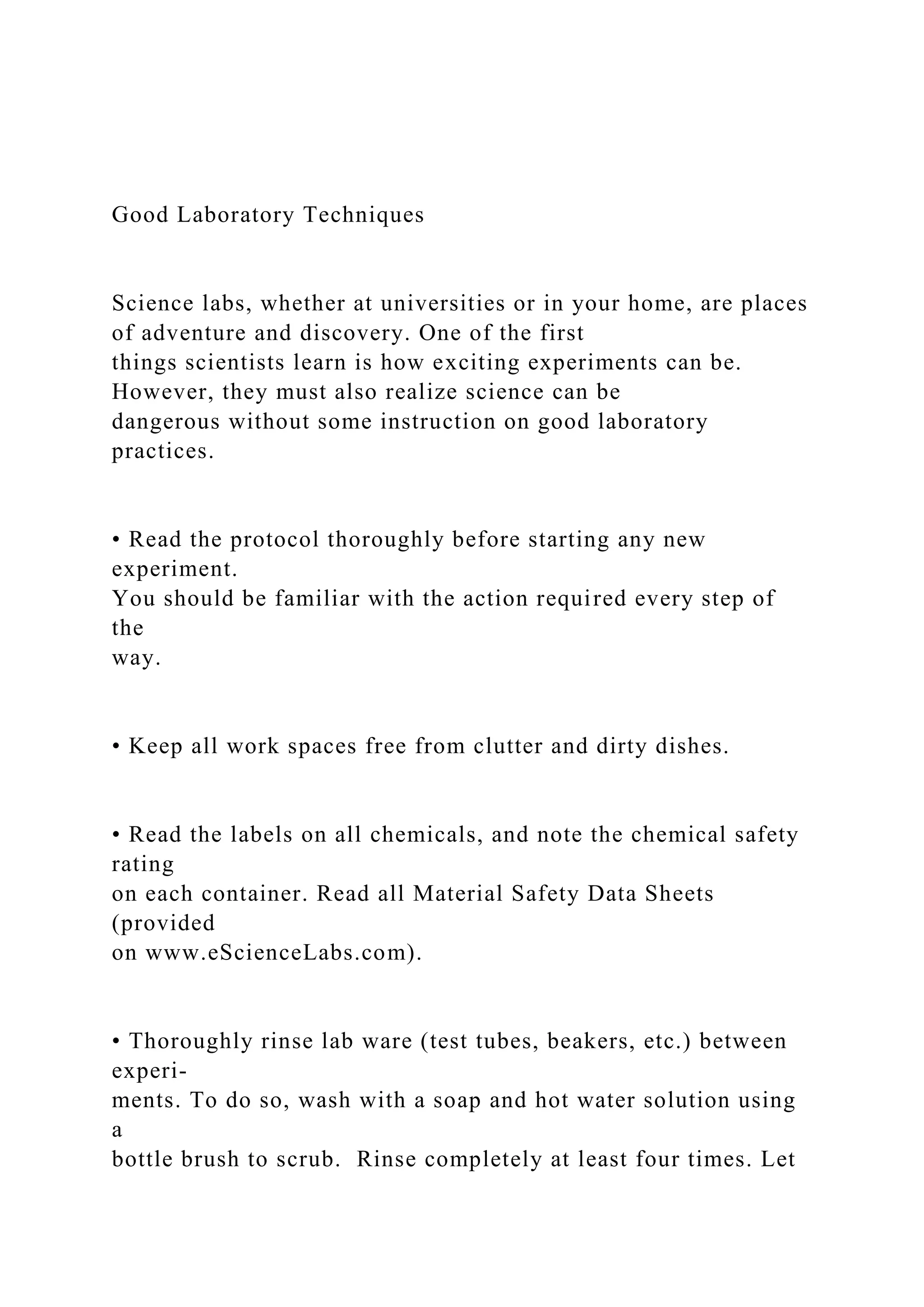 Good Laboratory Techniques
Science labs, whether at universities or in your home, are places
of adventure and discovery. One of the first
things scientists learn is how exciting experiments can be.
However, they must also realize science can be
dangerous without some instruction on good laboratory
practices.
• Read the protocol thoroughly before starting any new
experiment.
You should be familiar with the action required every step of
the
way.
• Keep all work spaces free from clutter and dirty dishes.
• Read the labels on all chemicals, and note the chemical safety
rating
on each container. Read all Material Safety Data Sheets
(provided
on www.eScienceLabs.com).
• Thoroughly rinse lab ware (test tubes, beakers, etc.) between
experi-
ments. To do so, wash with a soap and hot water solution using
a
bottle brush to scrub. Rinse completely at least four times. Let
 