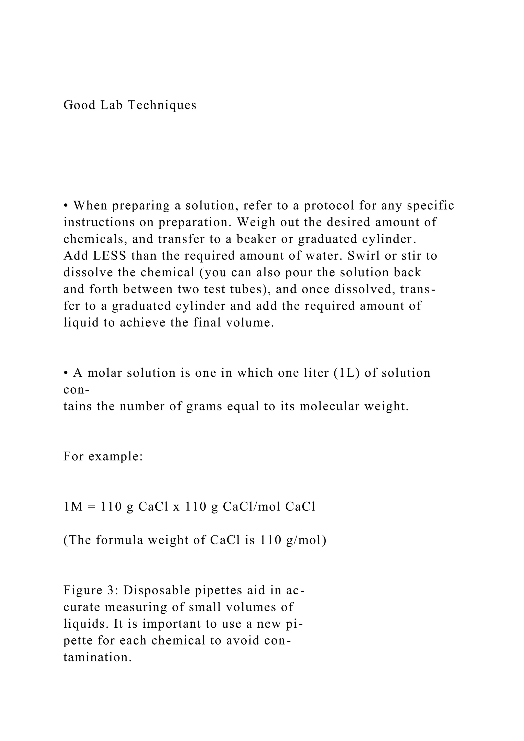 Good Lab Techniques
• When preparing a solution, refer to a protocol for any specific
instructions on preparation. Weigh out the desired amount of
chemicals, and transfer to a beaker or graduated cylinder.
Add LESS than the required amount of water. Swirl or stir to
dissolve the chemical (you can also pour the solution back
and forth between two test tubes), and once dissolved, trans-
fer to a graduated cylinder and add the required amount of
liquid to achieve the final volume.
• A molar solution is one in which one liter (1L) of solution
con-
tains the number of grams equal to its molecular weight.
For example:
1M = 110 g CaCl x 110 g CaCl/mol CaCl
(The formula weight of CaCl is 110 g/mol)
Figure 3: Disposable pipettes aid in ac-
curate measuring of small volumes of
liquids. It is important to use a new pi-
pette for each chemical to avoid con-
tamination.
 