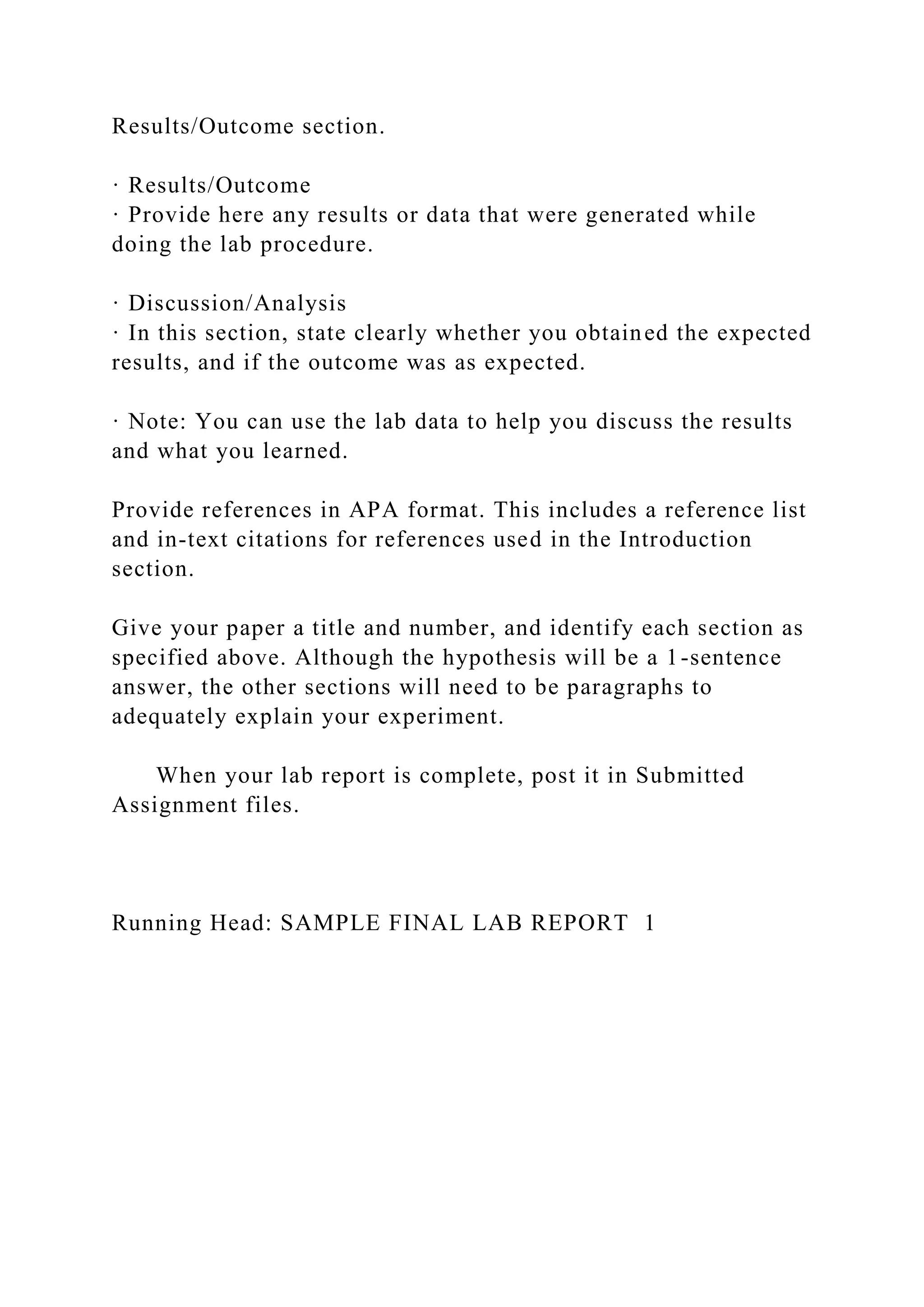 Results/Outcome section.
· Results/Outcome
· Provide here any results or data that were generated while
doing the lab procedure.
· Discussion/Analysis
· In this section, state clearly whether you obtained the expected
results, and if the outcome was as expected.
· Note: You can use the lab data to help you discuss the results
and what you learned.
Provide references in APA format. This includes a reference list
and in-text citations for references used in the Introduction
section.
Give your paper a title and number, and identify each section as
specified above. Although the hypothesis will be a 1-sentence
answer, the other sections will need to be paragraphs to
adequately explain your experiment.
When your lab report is complete, post it in Submitted
Assignment files.
Running Head: SAMPLE FINAL LAB REPORT 1
 
