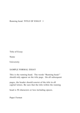 Running head: TITLE OF ESSAY 1
Title of Essay
Name
University
SAMPLE FORMAL ESSAY
This is the running head. The words “Running head:”
should only appear on the title page. On all subsequent
pages, the header should consist of the title in all
capital letters. Be sure that the title within the running
head is 50 characters or less including spaces.
Paper Format
 