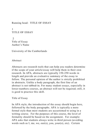 Running head: TITLE OF ESSAY
1
TITLE OF ESSAY
2
Title of Essay
Author’s Name
University of the Cumberlands
Abstract
Abstracts are research tools that can help you readers determine
if the scope of your article/essay will help them in their own
research. In APA, abstracts are typically 150-250 words in
length and provide an evaluative summary of the essay to
follow. The personal opinion of the author is strictly prohibited
in abstracts. Unlike a body paragraph, the first line of an
abstract is not tabbed-in. For many student essays, especially in
lower-numbers courses, an abstract will not be required; still, it
is good to practice this skill.
Title of Essay
In APA style, the introduction of the essay should begin here,
followed by the body paragraphs. APA is typically a more
formal style than most students are accustomed to using in a
writing course. For the purposes of this course, the level of
formality should be based on the assignment. For example:
APA asks that students always write in third person (avoiding
words such as I, me, we, our(s), you, your(s), etc). Certain
 