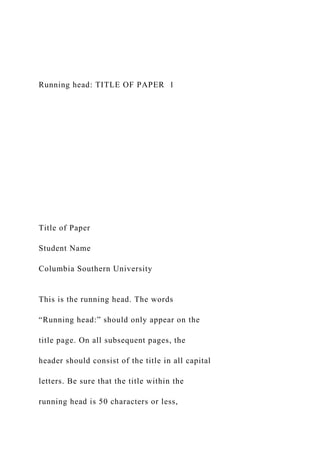 Running head: TITLE OF PAPER 1
Title of Paper
Student Name
Columbia Southern University
This is the running head. The words
“Running head:” should only appear on the
title page. On all subsequent pages, the
header should consist of the title in all capital
letters. Be sure that the title within the
running head is 50 characters or less,
 