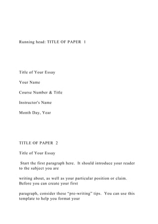 Running head: TITLE OF PAPER 1
Title of Your Essay
Your Name
Course Number & Title
Instructor's Name
Month Day, Year
TITLE OF PAPER 2
Title of Your Essay
Start the first paragraph here. It should introduce your reader
to the subject you are
writing about, as well as your particular position or claim.
Before you can create your first
paragraph, consider these “pre-writing” tips. You can use this
template to help you format your
 