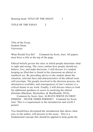 Running head: TITLE OF THE ESSAY 1
TITLE OF THE ESSAY 2
Title of the Essay
Student Name
University
What Would You Do? Comment by Scott, Joni: All papers
must have a title at the top of the page.
Ethical beliefs govern the rules in which people determine what
is right and wrong. The views outline how people should act,
behave, live, and make decisions. I will discuss if a student
keeping an iPod that is found in the classroom an ethical or
unethical act. By providing advice to the student about the
situation, relevant facts and characteristics of the ethical issue
will envelope. The people involved in the decision process, the
alternatives available, and consequences of one’s actions is a
critical theme in my work. Finally, I will discuss where to look
for additional guidance to assist in resolving the ethical
dilemma (Hartman, DesJardins, & MacDonald, 2014).
Comment by Scott, Joni: ALWAYS WRITE IN FIRST
PERSON – NEVER THIRD PERSON!! Comment by Scott,
Joni: This is a requirement in the introduction and worth 5
points!
You should have developed the introduction that shows what
you, as the author, will present in the essay. This is a
fundamental concept that should be applied to help guide the
 