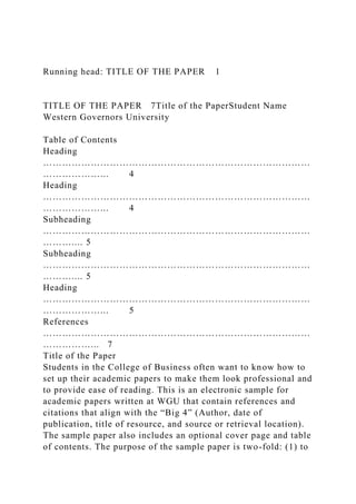 Running head: TITLE OF THE PAPER 1
TITLE OF THE PAPER 7Title of the PaperStudent Name
Western Governors University
Table of Contents
Heading
…………………………………………………………………………
………………... 4
Heading
…………………………………………………………………………
………………... 4
Subheading
…………………………………………………………………………
……….... 5
Subheading
…………………………………………………………………………
……….... 5
Heading
…………………………………………………………………………
………………... 5
References
…………………………………………………………………………
……………... 7
Title of the Paper
Students in the College of Business often want to know how to
set up their academic papers to make them look professional and
to provide ease of reading. This is an electronic sample for
academic papers written at WGU that contain references and
citations that align with the “Big 4” (Author, date of
publication, title of resource, and source or retrieval location).
The sample paper also includes an optional cover page and table
of contents. The purpose of the sample paper is two-fold: (1) to
 