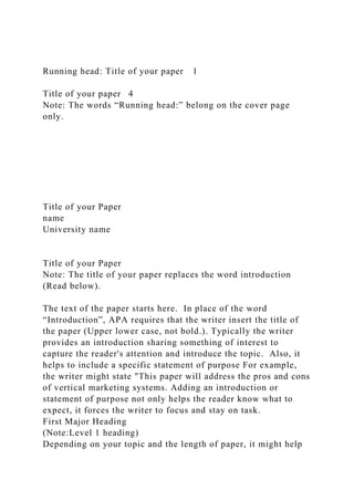 Running head: Title of your paper 1
Title of your paper 4
Note: The words “Running head:” belong on the cover page
only.
Title of your Paper
name
University name
Title of your Paper
Note: The title of your paper replaces the word introduction
(Read below).
The text of the paper starts here. In place of the word
“Introduction”, APA requires that the writer insert the title of
the paper (Upper lower case, not bold.). Typically the writer
provides an introduction sharing something of interest to
capture the reader's attention and introduce the topic. Also, it
helps to include a specific statement of purpose For example,
the writer might state "This paper will address the pros and cons
of vertical marketing systems. Adding an introduction or
statement of purpose not only helps the reader know what to
expect, it forces the writer to focus and stay on task.
First Major Heading
(Note:Level 1 heading)
Depending on your topic and the length of paper, it might help
 
