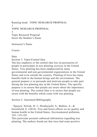 Running head: TOPIC RESEARCH PROPOSAL
1
TOPIC RESEARCH PROPOSAL
3
Topic Research Proposal
Insert the Student’s Name
Instructor’s Name
Course
Date
Section 1: Topic/Central Idea
The key emphasis or the central idea lies on persuasion of
people to participate in tree planting exercise in the United
States. Tree planting has been emphasized by many
governmental and non-governmental organizations in the United
States and even outside the country. Planting of tress has many
benefits both to the human beings and the environment. The
general purpose is to persuade and motivate people to take part
during the tree planting day in the United States. The specific
purpose is to ensure that people are aware about the importance
of tree planting. The central idea is to ensure that people are
aware with the benefits which come with tree planting.
Section 2: Annotated Bibliography
· Nguyen, Nowak, D. J., Hirabayashi, S., Bodine, A., &
Greenfield, E. (2014). Tree and forest effects on air quality and
human health in the United States. Environmental pollution,
193, 119-129.
This particular presents unbiased information regarding tree
planting. The authors found out that tress had some positive
 