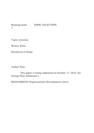 Running head: TOPIC SELECTION
1
Topic selection
Weltee Wolo
Rasmussen College
Author Note
This paper is being submitted on October 17, 2016, for
George Ojie-Ahamiojie’s
B420/GEB4505 Organizational Development course
 