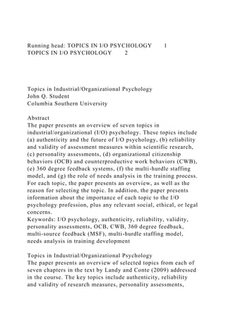 Running head: TOPICS IN I/O PSYCHOLOGY 1
TOPICS IN I/O PSYCHOLOGY 2
Topics in Industrial/Organizational Psychology
John Q. Student
Columbia Southern University
Abstract
The paper presents an overview of seven topics in
industrial/organizational (I/O) psychology. These topics include
(a) authenticity and the future of I/O psychology, (b) reliability
and validity of assessment measures within scientific research,
(c) personality assessments, (d) organizational citizenship
behaviors (OCB) and counterproductive work behaviors (CWB),
(e) 360 degree feedback systems, (f) the multi-hurdle staffing
model, and (g) the role of needs analysis in the training process.
For each topic, the paper presents an overview, as well as the
reason for selecting the topic. In addition, the paper presents
information about the importance of each topic to the I/O
psychology profession, plus any relevant social, ethical, or legal
concerns.
Keywords: I/O psychology, authenticity, reliability, validity,
personality assessments, OCB, CWB, 360 degree feedback,
multi-source feedback (MSF), multi-hurdle staffing model,
needs analysis in training development
Topics in Industrial/Organizational Psychology
The paper presents an overview of selected topics from each of
seven chapters in the text by Landy and Conte (2009) addressed
in the course. The key topics include authenticity, reliability
and validity of research measures, personality assessments,
 