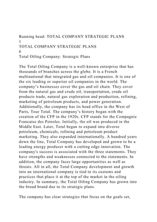 Running head: TOTAL COMPANY STRATEGIC PLANS
1
TOTAL COMPANY STRATEGIC PLANS
6
Total Oiling Company: Strategic Plans
The Total Oiling Company is a well-known enterprise that has
thousands of branches across the globe. It is a French
multinational that integrated gas and oil companies. It is one of
the six leading or superior oil companies in the world. The
company’s businesses cover the gas and oil chain. They cover
from the natural gas and crude oil, transportation, crude oil
products trade, natural gas exploration and production, refining,
marketing of petroleum products, and power generation.
Additionally, the company has its head office in the West of
Paris, Tour Total. The company’s history began with the
creation of the CFP in the 1920s. CFP stands for the Compagnie
Francaise des Petroles. Initially, the oil was produced in the
Middle East. Later, Total began to expand into diverse
petroleum, chemicals, refining and petroleum product
marketing. They also expanded internationally. A hundred years
down the line, Total Company has developed and grown to be a
leading energy producer with a cutting edge innovation. The
company's success is associated with the three statements. They
have strengths and weaknesses connected to the statements. In
addition, the company faces large opportunities as well as
threats. All in all, the Total Company development and growth
into an international company is tied to its customs and
practices that place it at the top of the market in the oiling
industry. In summary, the Total Oiling Company has grown into
the broad brand due to its strategic plans.
The company has clear strategies that focus on the goals set,
 