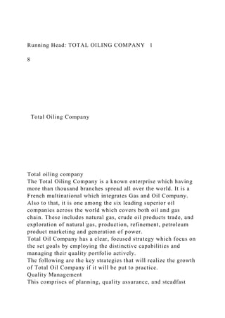 Running Head: TOTAL OILING COMPANY 1
8
Total Oiling Company
Total oiling company
The Total Oiling Company is a known enterprise which having
more than thousand branches spread all over the world. It is a
French multinational which integrates Gas and Oil Company.
Also to that, it is one among the six leading superior oil
companies across the world which covers both oil and gas
chain. These includes natural gas, crude oil products trade, and
exploration of natural gas, production, refinement, petroleum
product marketing and generation of power.
Total Oil Company has a clear, focused strategy which focus on
the set goals by employing the distinctive capabilities and
managing their quality portfolio actively.
The following are the key strategies that will realize the growth
of Total Oil Company if it will be put to practice.
Quality Management
This comprises of planning, quality assurance, and steadfast
 