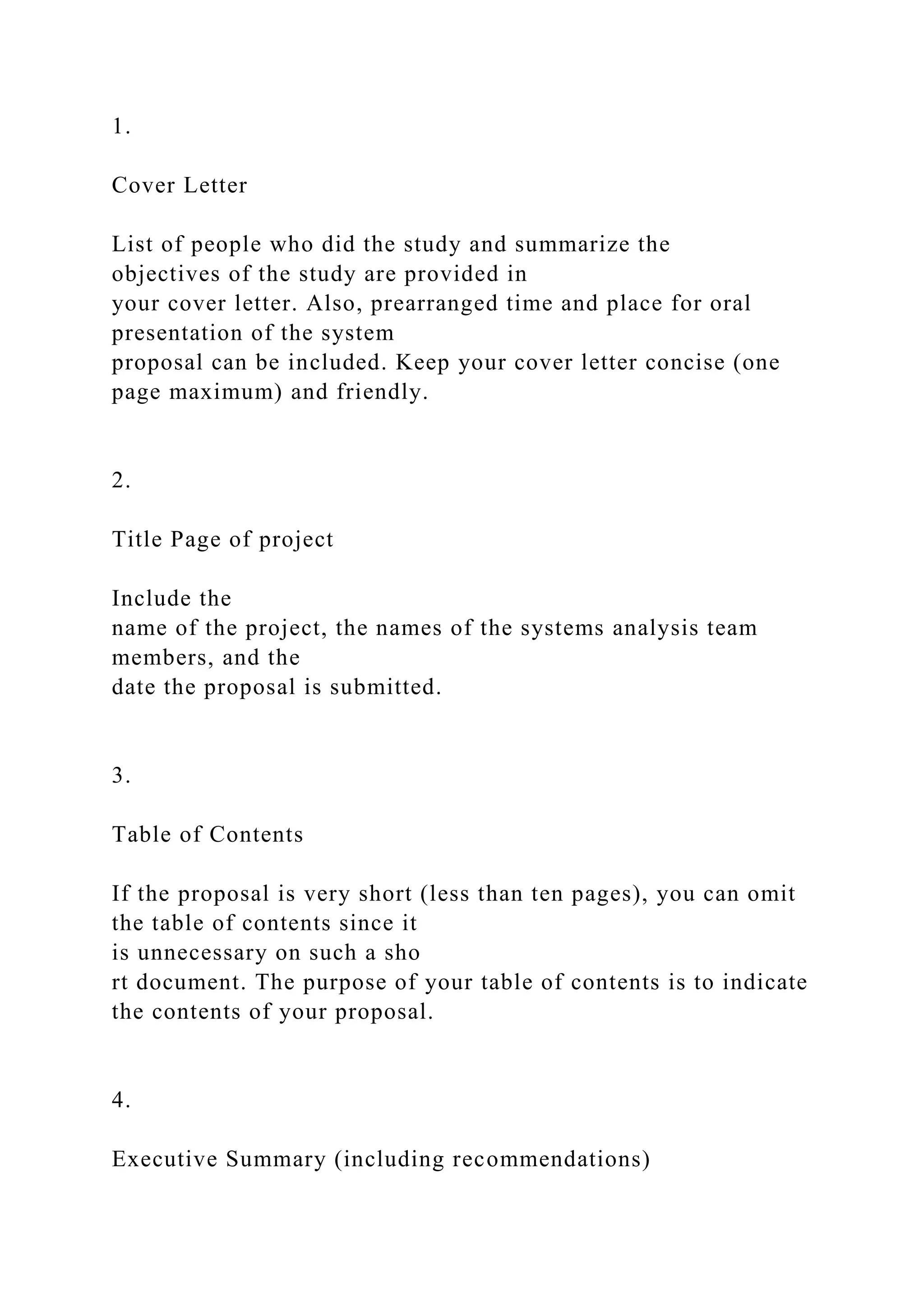 1.
Cover Letter
List of people who did the study and summarize the
objectives of the study are provided in
your cover letter. Also, prearranged time and place for oral
presentation of the system
proposal can be included. Keep your cover letter concise (one
page maximum) and friendly.
2.
Title Page of project
Include the
name of the project, the names of the systems analysis team
members, and the
date the proposal is submitted.
3.
Table of Contents
If the proposal is very short (less than ten pages), you can omit
the table of contents since it
is unnecessary on such a sho
rt document. The purpose of your table of contents is to indicate
the contents of your proposal.
4.
Executive Summary (including recommendations)
 