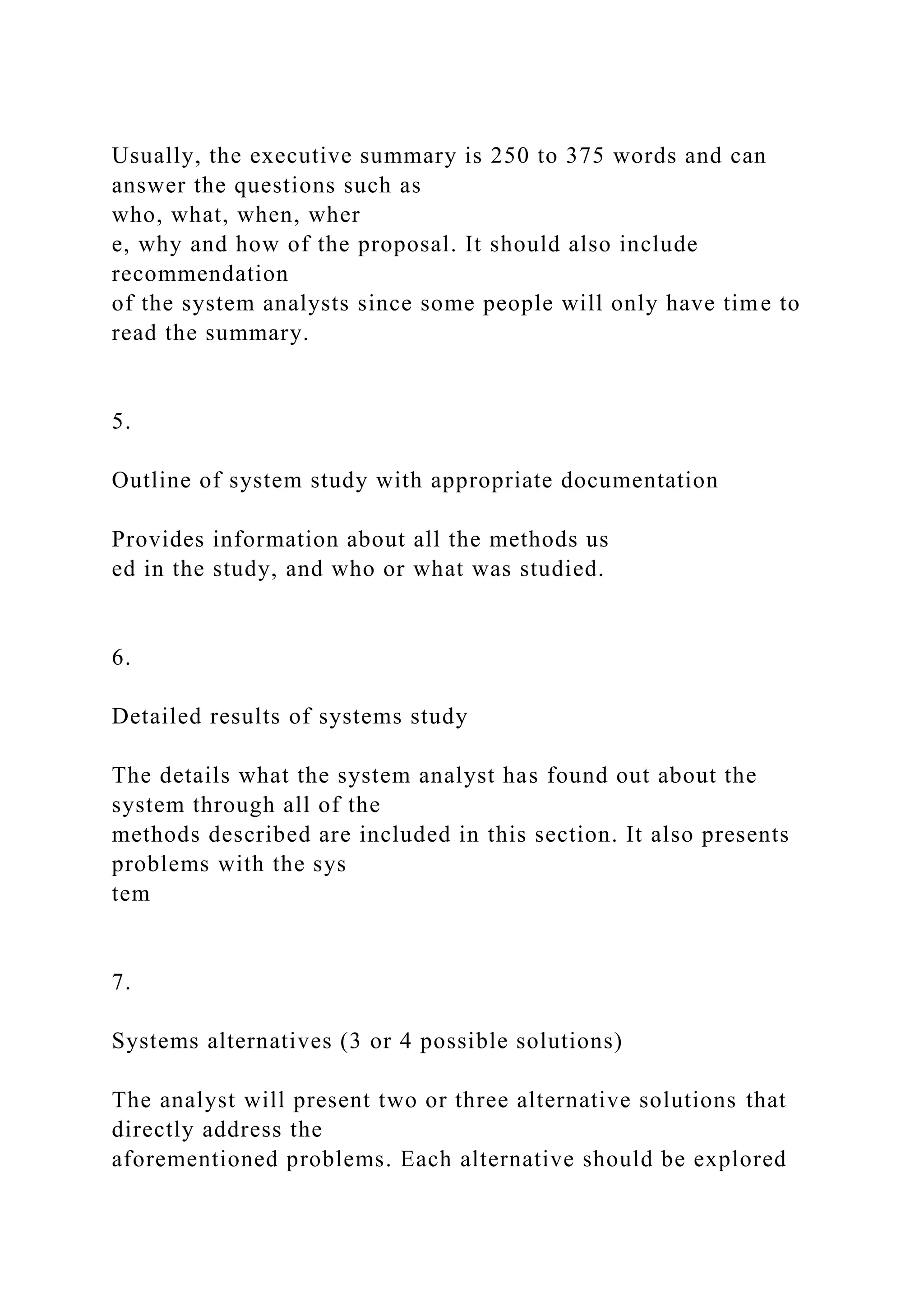 Usually, the executive summary is 250 to 375 words and can
answer the questions such as
who, what, when, wher
e, why and how of the proposal. It should also include
recommendation
of the system analysts since some people will only have time to
read the summary.
5.
Outline of system study with appropriate documentation
Provides information about all the methods us
ed in the study, and who or what was studied.
6.
Detailed results of systems study
The details what the system analyst has found out about the
system through all of the
methods described are included in this section. It also presents
problems with the sys
tem
7.
Systems alternatives (3 or 4 possible solutions)
The analyst will present two or three alternative solutions that
directly address the
aforementioned problems. Each alternative should be explored
 