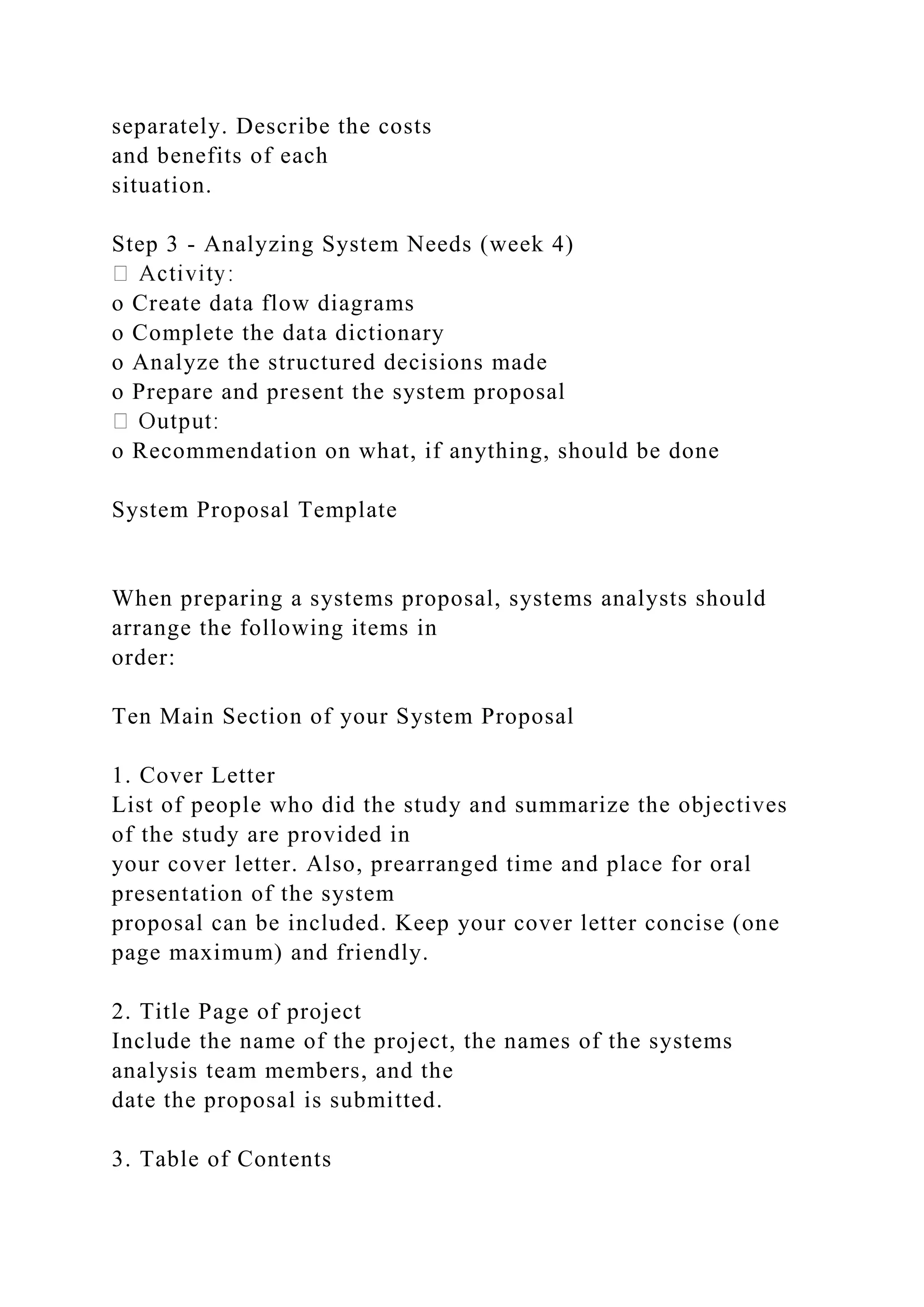separately. Describe the costs
and benefits of each
situation.
Step 3 - Analyzing System Needs (week 4)
o Create data flow diagrams
o Complete the data dictionary
o Analyze the structured decisions made
o Prepare and present the system proposal
o Recommendation on what, if anything, should be done
System Proposal Template
When preparing a systems proposal, systems analysts should
arrange the following items in
order:
Ten Main Section of your System Proposal
1. Cover Letter
List of people who did the study and summarize the objectives
of the study are provided in
your cover letter. Also, prearranged time and place for oral
presentation of the system
proposal can be included. Keep your cover letter concise (one
page maximum) and friendly.
2. Title Page of project
Include the name of the project, the names of the systems
analysis team members, and the
date the proposal is submitted.
3. Table of Contents
 